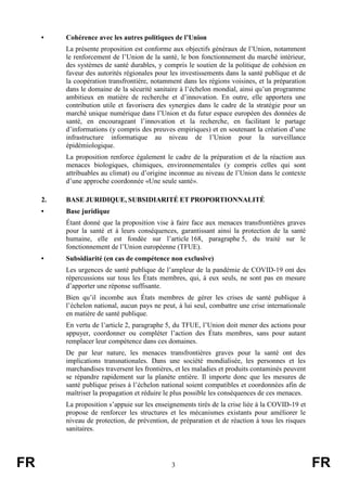 FR 3 FR
• Cohérence avec les autres politiques de l’Union
La présente proposition est conforme aux objectifs généraux de l’Union, notamment
le renforcement de l’Union de la santé, le bon fonctionnement du marché intérieur,
des systèmes de santé durables, y compris le soutien de la politique de cohésion en
faveur des autorités régionales pour les investissements dans la santé publique et de
la coopération transfrontière, notamment dans les régions voisines, et la préparation
dans le domaine de la sécurité sanitaire à l’échelon mondial, ainsi qu’un programme
ambitieux en matière de recherche et d’innovation. En outre, elle apportera une
contribution utile et favorisera des synergies dans le cadre de la stratégie pour un
marché unique numérique dans l’Union et du futur espace européen des données de
santé, en encourageant l’innovation et la recherche, en facilitant le partage
d’informations (y compris des preuves empiriques) et en soutenant la création d’une
infrastructure informatique au niveau de l’Union pour la surveillance
épidémiologique.
La proposition renforce également le cadre de la préparation et de la réaction aux
menaces biologiques, chimiques, environnementales (y compris celles qui sont
attribuables au climat) ou d’origine inconnue au niveau de l’Union dans le contexte
d’une approche coordonnée «Une seule santé».
2. BASE JURIDIQUE, SUBSIDIARITÉ ET PROPORTIONNALITÉ
• Base juridique
Étant donné que la proposition vise à faire face aux menaces transfrontières graves
pour la santé et à leurs conséquences, garantissant ainsi la protection de la santé
humaine, elle est fondée sur l’article 168, paragraphe 5, du traité sur le
fonctionnement de l’Union européenne (TFUE).
• Subsidiarité (en cas de compétence non exclusive)
Les urgences de santé publique de l’ampleur de la pandémie de COVID-19 ont des
répercussions sur tous les États membres, qui, à eux seuls, ne sont pas en mesure
d’apporter une réponse suffisante.
Bien qu’il incombe aux États membres de gérer les crises de santé publique à
l’échelon national, aucun pays ne peut, à lui seul, combattre une crise internationale
en matière de santé publique.
En vertu de l’article 2, paragraphe 5, du TFUE, l’Union doit mener des actions pour
appuyer, coordonner ou compléter l’action des États membres, sans pour autant
remplacer leur compétence dans ces domaines.
De par leur nature, les menaces transfrontières graves pour la santé ont des
implications transnationales. Dans une société mondialisée, les personnes et les
marchandises traversent les frontières, et les maladies et produits contaminés peuvent
se répandre rapidement sur la planète entière. Il importe donc que les mesures de
santé publique prises à l’échelon national soient compatibles et coordonnées afin de
maîtriser la propagation et réduire le plus possible les conséquences de ces menaces.
La proposition s’appuie sur les enseignements tirés de la crise liée à la COVID-19 et
propose de renforcer les structures et les mécanismes existants pour améliorer le
niveau de protection, de prévention, de préparation et de réaction à tous les risques
sanitaires.
 