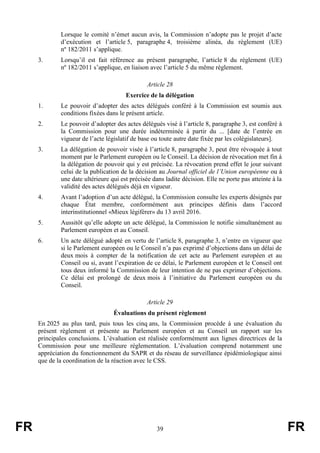 FR 39 FR
Lorsque le comité n’émet aucun avis, la Commission n’adopte pas le projet d’acte
d’exécution et l’article 5, paragraphe 4, troisième alinéa, du règlement (UE)
nº 182/2011 s’applique.
3. Lorsqu’il est fait référence au présent paragraphe, l’article 8 du règlement (UE)
nº 182/2011 s’applique, en liaison avec l’article 5 du même règlement.
Article 28
Exercice de la délégation
1. Le pouvoir d’adopter des actes délégués conféré à la Commission est soumis aux
conditions fixées dans le présent article.
2. Le pouvoir d’adopter des actes délégués visé à l’article 8, paragraphe 3, est conféré à
la Commission pour une durée indéterminée à partir du ... [date de l’entrée en
vigueur de l’acte législatif de base ou toute autre date fixée par les colégislateurs].
3. La délégation de pouvoir visée à l’article 8, paragraphe 3, peut être révoquée à tout
moment par le Parlement européen ou le Conseil. La décision de révocation met fin à
la délégation de pouvoir qui y est précisée. La révocation prend effet le jour suivant
celui de la publication de la décision au Journal officiel de l’Union européenne ou à
une date ultérieure qui est précisée dans ladite décision. Elle ne porte pas atteinte à la
validité des actes délégués déjà en vigueur.
4. Avant l’adoption d’un acte délégué, la Commission consulte les experts désignés par
chaque État membre, conformément aux principes définis dans l’accord
interinstitutionnel «Mieux légiférer» du 13 avril 2016.
5. Aussitôt qu’elle adopte un acte délégué, la Commission le notifie simultanément au
Parlement européen et au Conseil.
6. Un acte délégué adopté en vertu de l’article 8, paragraphe 3, n’entre en vigueur que
si le Parlement européen ou le Conseil n’a pas exprimé d’objections dans un délai de
deux mois à compter de la notification de cet acte au Parlement européen et au
Conseil ou si, avant l’expiration de ce délai, le Parlement européen et le Conseil ont
tous deux informé la Commission de leur intention de ne pas exprimer d’objections.
Ce délai est prolongé de deux mois à l’initiative du Parlement européen ou du
Conseil.
Article 29
Évaluations du présent règlement
En 2025 au plus tard, puis tous les cinq ans, la Commission procède à une évaluation du
présent règlement et présente au Parlement européen et au Conseil un rapport sur les
principales conclusions. L’évaluation est réalisée conformément aux lignes directrices de la
Commission pour une meilleure réglementation. L’évaluation comprend notamment une
appréciation du fonctionnement du SAPR et du réseau de surveillance épidémiologique ainsi
que de la coordination de la réaction avec le CSS.
 