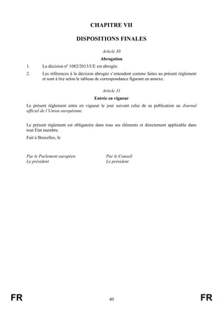 FR 40 FR
CHAPITRE VII
DISPOSITIONS FINALES
Article 30
Abrogation
1. La décision nº 1082/2013/UE est abrogée.
2. Les références à la décision abrogée s’entendent comme faites au présent règlement
et sont à lire selon le tableau de correspondance figurant en annexe.
Article 31
Entrée en vigueur
Le présent règlement entre en vigueur le jour suivant celui de sa publication au Journal
officiel de l’Union européenne.
Le présent règlement est obligatoire dans tous ses éléments et directement applicable dans
tout État membre.
Fait à Bruxelles, le
Par le Parlement européen Par le Conseil
Le président Le président
 