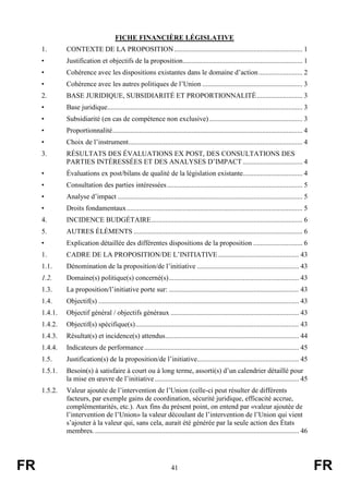 FR 41 FR
FICHE FINANCIÈRE LÉGISLATIVE
1. CONTEXTE DE LA PROPOSITION......................................................................... 1
• Justification et objectifs de la proposition.................................................................... 1
• Cohérence avec les dispositions existantes dans le domaine d’action......................... 2
• Cohérence avec les autres politiques de l’Union ......................................................... 3
2. BASE JURIDIQUE, SUBSIDIARITÉ ET PROPORTIONNALITÉ.......................... 3
• Base juridique............................................................................................................... 3
• Subsidiarité (en cas de compétence non exclusive)..................................................... 3
• Proportionnalité............................................................................................................ 4
• Choix de l’instrument................................................................................................... 4
3. RÉSULTATS DES ÉVALUATIONS EX POST, DES CONSULTATIONS DES
PARTIES INTÉRESSÉES ET DES ANALYSES D’IMPACT.................................. 4
• Évaluations ex post/bilans de qualité de la législation existante.................................. 4
• Consultation des parties intéressées............................................................................. 5
• Analyse d’impact ......................................................................................................... 5
• Droits fondamentaux.................................................................................................... 5
4. INCIDENCE BUDGÉTAIRE...................................................................................... 6
5. AUTRES ÉLÉMENTS ................................................................................................ 6
• Explication détaillée des différentes dispositions de la proposition ............................ 6
1. CADRE DE LA PROPOSITION/DE L’INITIATIVE.............................................. 43
1.1. Dénomination de la proposition/de l’initiative .......................................................... 43
1.2. Domaine(s) politique(s) concerné(s).......................................................................... 43
1.3. La proposition/l’initiative porte sur: .......................................................................... 43
1.4. Objectif(s) .................................................................................................................. 43
1.4.1. Objectif général / objectifs généraux ......................................................................... 43
1.4.2. Objectif(s) spécifique(s)............................................................................................. 43
1.4.3. Résultat(s) et incidence(s) attendus............................................................................ 44
1.4.4. Indicateurs de performance........................................................................................ 45
1.5. Justification(s) de la proposition/de l’initiative.......................................................... 45
1.5.1. Besoin(s) à satisfaire à court ou à long terme, assorti(s) d’un calendrier détaillé pour
la mise en œuvre de l’initiative.................................................................................. 45
1.5.2. Valeur ajoutée de l’intervention de l’Union (celle-ci peut résulter de différents
facteurs, par exemple gains de coordination, sécurité juridique, efficacité accrue,
complémentarités, etc.). Aux fins du présent point, on entend par «valeur ajoutée de
l’intervention de l’Union» la valeur découlant de l’intervention de l’Union qui vient
s’ajouter à la valeur qui, sans cela, aurait été générée par la seule action des États
membres..................................................................................................................... 46
 