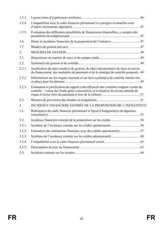 FR 42 FR
1.5.3. Leçons tirées d’expériences similaires....................................................................... 46
1.5.4. Compatibilité avec le cadre financier pluriannuel et synergies éventuelles avec
d’autres instruments appropriés ................................................................................. 47
1.5.5. Évaluation des différentes possibilités de financement disponibles, y compris des
possibilités de redéploiement..................................................................................... 47
1.6. Durée et incidence financière de la proposition/de l’initiative .................................. 47
1.7. Mode(s) de gestion prévu(s) ...................................................................................... 47
2. MESURES DE GESTION......................................................................................... 49
2.1. Dispositions en matière de suivi et de compte rendu................................................. 49
2.2. Système(s) de gestion et de contrôle.......................................................................... 49
2.2.1. Justification du (des) mode(s) de gestion, du (des) mécanisme(s) de mise en œuvre
du financement, des modalités de paiement et de la stratégie de contrôle proposée . 49
2.2.2. Informations sur les risques recensés et sur le(s) système(s) de contrôle interne mis
en place pour les atténuer........................................................................................... 49
2.2.3. Estimation et justification du rapport coût-efficacité des contrôles (rapport «coûts du
contrôle ÷ valeur des fonds gérés concernés»), et évaluation du niveau attendu de
risque d’erreur (lors du paiement et lors de la clôture) .............................................. 51
2.3. Mesures de prévention des fraudes et irrégularités.................................................... 51
3. INCIDENCE FINANCIÈRE ESTIMÉE DE LA PROPOSITION/DE L’INITIATIVE53
3.1. Rubrique(s) du cadre financier pluriannuel et ligne(s) budgétaire(s) de dépenses
concernée(s) ............................................................................................................... 53
3.2. Incidence financière estimée de la proposition sur les crédits ................................... 54
3.2.1. Synthèse de l’incidence estimée sur les crédits opérationnels................................... 54
3.2.2. Estimation des réalisations financées avec des crédits opérationnels........................ 57
3.2.3. Synthèse de l’incidence estimée sur les crédits administratifs................................... 60
3.2.4. Compatibilité avec le cadre financier pluriannuel actuel........................................... 63
3.2.5. Participation de tiers au financement ......................................................................... 63
3.3. Incidence estimée sur les recettes .............................................................................. 64
 