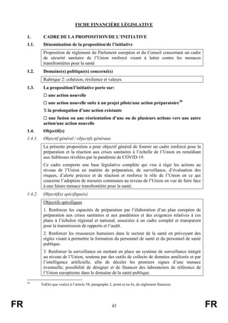 FR 43 FR
FICHE FINANCIÈRE LÉGISLATIVE
1. CADRE DE LA PROPOSITION/DE L’INITIATIVE
1.1. Dénomination de la proposition/de l’initiative
Proposition de règlement du Parlement européen et du Conseil concernant un cadre
de sécurité sanitaire de l’Union renforcé visant à lutter contre les menaces
transfrontières pour la santé
1.2. Domaine(s) politique(s) concerné(s)
Rubrique 2: cohésion, résilience et valeurs
1.3. La proposition/l’initiative porte sur:
 une action nouvelle
 une action nouvelle suite à un projet pilote/une action préparatoire38
X la prolongation d’une action existante
 une fusion ou une réorientation d’une ou de plusieurs actions vers une autre
action/une action nouvelle
1.4. Objectif(s)
1.4.1. Objectif général / objectifs généraux
La présente proposition a pour objectif général de fournir un cadre renforcé pour la
préparation et la réaction aux crises sanitaires à l’échelle de l’Union en remédiant
aux faiblesses révélées par la pandémie de COVID-19.
Ce cadre comporte une base législative complète qui vise à régir les actions au
niveau de l’Union en matière de préparation, de surveillance, d’évaluation des
risques, d’alerte précoce et de réaction et renforce le rôle de l’Union en ce qui
concerne l’adoption de mesures communes au niveau de l’Union en vue de faire face
à une future menace transfrontière pour la santé.
1.4.2. Objectif(s) spécifique(s)
Objectifs spécifiques
1. Renforcer les capacités de préparation par l’élaboration d’un plan européen de
préparation aux crises sanitaires et aux pandémies et des exigences relatives à ces
plans à l’échelon régional et national, associées à un cadre complet et transparent
pour la transmission de rapports et l’audit.
2. Renforcer les ressources humaines dans le secteur de la santé en prévoyant des
règles visant à permettre la formation du personnel de santé et du personnel de santé
publique.
3. Renforcer la surveillance en mettant en place un système de surveillance intégré
au niveau de l’Union, soutenu par des outils de collecte de données améliorés et par
l’intelligence artificielle, afin de déceler les premiers signes d’une menace
éventuelle; possibilité de désigner et de financer des laboratoires de référence de
l’Union européenne dans le domaine de la santé publique.
38
Tel(le) que visé(e) à l’article 58, paragraphe 2, point a) ou b), du règlement financier.
 