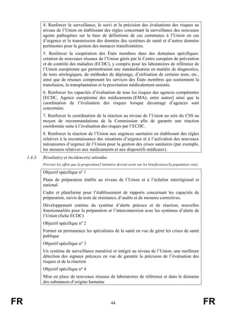 FR 44 FR
4. Renforcer la surveillance, le suivi et la précision des évaluations des risques au
niveau de l’Union en établissant des règles concernant la surveillance des nouveaux
agents pathogènes sur la base de définitions de cas communes à l’Union en cas
d’urgence et la transmission des données des systèmes de santé et d’autres données
pertinentes pour la gestion des menaces transfrontières.
5. Renforcer la coopération des États membres dans des domaines spécifiques:
création de nouveaux réseaux de l’Union gérés par le Centre européen de prévention
et de contrôle des maladies (ECDC), y compris pour les laboratoires de référence de
l’Union européenne qui permettraient une standardisation en matière de diagnostics,
de tests sérologiques, de méthodes de dépistage, d’utilisation de certains tests, etc.,
ainsi que de réseaux comprenant les services des États membres qui soutiennent la
transfusion, la transplantation et la procréation médicalement assistée.
6. Renforcer les capacités d’évaluation de tous les risques des agences compétentes
[ECDC, Agence européenne des médicaments (EMA), entre autres] ainsi que la
coordination de l’évaluation des risques lorsque davantage d’agences sont
concernées.
7. Renforcer la coordination de la réaction au niveau de l’Union au sein du CSS au
moyen de recommandations de la Commission afin de garantir une réaction
coordonnée suite à l’évaluation des risques par l’ECDC.
8. Renforcer la réaction de l’Union aux urgences sanitaires en établissant des règles
relatives à la reconnaissance des situations d’urgence et à l’activation des nouveaux
mécanismes d’urgence de l’Union pour la gestion des crises sanitaires (par exemple,
les mesures relatives aux médicaments et aux dispositifs médicaux).
1.4.3. Résultat(s) et incidence(s) attendus
Préciser les effets que la proposition/l’initiative devrait avoir sur les bénéficiaires/la population visée.
Objectif spécifique nº 1
Plans de préparation établis au niveau de l’Union et à l’échelon interrégional et
national
Cadre et plateforme pour l’établissement de rapports concernant les capacités de
préparation, suivis de tests de résistance, d’audits et de mesures correctives.
Développement continu du système d’alerte précoce et de réaction, nouvelles
fonctionnalités pour la préparation et l’interconnexion avec les systèmes d’alerte de
l’Union (fiche ECDC)
Objectif spécifique nº 2
Former en permanence les spécialistes de la santé en vue de gérer les crises de santé
publique
Objectif spécifique nº 3
Un système de surveillance numérisé et intégré au niveau de l’Union, une meilleure
détection des signaux précoces en vue de garantir la précision de l’évaluation des
risques et de la réaction
Objectif spécifique nº 4
Mise en place de nouveaux réseaux de laboratoires de référence et dans le domaine
des substances d’origine humaine
 