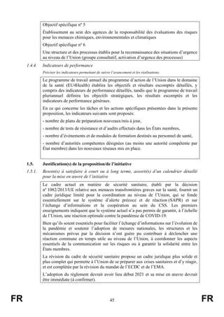 FR 45 FR
Objectif spécifique nº 5
Établissement au sein des agences de la responsabilité des évaluations des risques
pour les menaces chimiques, environnementales et climatiques
Objectif spécifique nº 6
Une structure et des processus établis pour la reconnaissance des situations d’urgence
au niveau de l’Union (groupe consultatif, activation d’urgence des processus)
1.4.4. Indicateurs de performance
Préciser les indicateurs permettant de suivre l’avancement et les réalisations.
Le programme de travail annuel du programme d’action de l’Union dans le domaine
de la santé (EU4Health) établira les objectifs et résultats escomptés détaillés, y
compris des indicateurs de performance détaillés, tandis que le programme de travail
pluriannuel définira les objectifs stratégiques, les résultats escomptés et les
indicateurs de performance généraux.
En ce qui concerne les tâches et les actions spécifiques présentées dans la présente
proposition, les indicateurs suivants sont proposés:
- nombre de plans de préparation nouveaux/mis à jour,
- nombre de tests de résistance et d’audits effectués dans les États membres,
- nombre d’événements et de modules de formation destinés au personnel de santé,
- nombre d’autorités compétentes désignées (au moins une autorité compétente par
État membre) dans les nouveaux réseaux mis en place.
1.5. Justification(s) de la proposition/de l’initiative
1.5.1. Besoin(s) à satisfaire à court ou à long terme, assorti(s) d’un calendrier détaillé
pour la mise en œuvre de l’initiative
Le cadre actuel en matière de sécurité sanitaire, établi par la décision
nº 1082/2013/UE relative aux menaces transfrontières graves sur la santé, fournit un
cadre juridique limité pour la coordination au niveau de l’Union, qui se fonde
essentiellement sur le système d’alerte précoce et de réaction (SAPR) et sur
l’échange d’informations et la coopération au sein du CSS. Les premiers
enseignements indiquent que le système actuel n’a pas permis de garantir, à l’échelle
de l’Union, une réaction optimale contre la pandémie de COVID-19.
Bien qu’ils soient essentiels pour faciliter l’échange d’informations sur l’évolution de
la pandémie et soutenir l’adoption de mesures nationales, les structures et les
mécanismes prévus par la décision n’ont guère pu contribuer à déclencher une
réaction commune en temps utile au niveau de l’Union, à coordonner les aspects
essentiels de la communication sur les risques ou à garantir la solidarité entre les
États membres.
La révision du cadre de sécurité sanitaire propose un cadre juridique plus solide et
plus complet qui permette à l’Union de se préparer aux crises sanitaires et d’y réagir,
et est complétée par la révision du mandat de l’ECDC et de l’EMA.
L’adoption du règlement devrait avoir lieu début 2021 et sa mise en œuvre devrait
être immédiate (à confirmer).
 