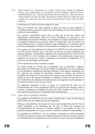 FR 46 FR
1.5.2. Valeur ajoutée de l’intervention de l’Union (celle-ci peut résulter de différents
facteurs, par exemple gains de coordination, sécurité juridique, efficacité accrue,
complémentarités, etc.). Aux fins du présent point, on entend par «valeur ajoutée de
l’intervention de l’Union» la valeur découlant de l’intervention de l’Union qui vient
s’ajouter à la valeur qui, sans cela, aurait été générée par la seule action des États
membres.
Justification de l’action au niveau européen (ex ante)
Bien qu’il incombe aux États membres de gérer les crises de santé publique à
l’échelon national, aucun pays ne peut à lui seul combattre une crise internationale en
matière de santé publique.
Les menaces transfrontières graves pour la santé ont, de par leur nature, des
implications transnationales. Dans une société mondialisée, les personnes et les
marchandises traversent les frontières, et les maladies et produits contaminés peuvent
se répandre rapidement sur la planète entière. Il importe donc que les mesures de
santé publique prises à l’échelon national soient compatibles et coordonnées pour
prévenir la propagation et réduire le plus possible les conséquences de ces menaces.
Les urgences de santé publique de l’ampleur de la COVID-19 ont des répercussions
sur tous les États membres, qui, à eux seuls, ne sont pas en mesure d’apporter une
réponse suffisante. La proposition s’appuie sur les enseignements tirés de la crise liée
à la COVID-19 et vise à renforcer les structures et les mécanismes existants pour
améliorer, au niveau de l’Union, la protection, la prévention, la préparation et la
réaction à tous les dangers pour la santé.
Valeur ajoutée de l’Union escomptée (ex post)
La valeur ajoutée de l’Union que la proposition vise en particulier à apporter
proviendra: de l’élaboration d’un plan européen de préparation aux crises sanitaires
et aux pandémies, complété par des plans nationaux et des rapports transparents sur
les capacités; des systèmes de surveillance renforcés et intégrés; une meilleure
évaluation des risques en ce qui concerne les menaces pour la santé; du pouvoir de
mettre en œuvre une réaction coordonnée à l’échelle de l’Union au sein du CSS; et
de l’amélioration du mécanisme de reconnaissance des urgences de santé publique et
de réaction à celles-ci au niveau de l’Union.
Le règlement soutiendra la mise en œuvre de l’article 168 du traité sur le
fonctionnement de l’Union européenne (TFUE), en prévoyant des mesures visant à
soutenir, coordonner ou compléter les actions des États membres de l’Union en ce
qui concerne la protection et l’amélioration de la santé humaine.
1.5.3. Leçons tirées d’expériences similaires
La pandémie de COVID-19 qui sévit dans le monde entier et dans l’Union depuis
début 2020 a mis en évidence des lacunes importantes.
Bien que cette pandémie soit toujours en cours et que la plupart des pays de l’Union
soient confrontés à une résurgence des cas avec le retour des voyageurs et
l’assouplissement des mesures à l’échelon national, il est possible de tirer les
premiers enseignements en ce qui concerne la réaction en matière de santé publique.
La pandémie de COVID-19 a mis en évidence la nécessité de fournir davantage
d’efforts au niveau de l’Union et à l’échelon national en matière de sécurité sanitaire
et de planification de la préparation et de la réaction en ce qui concerne les épidémies
 
