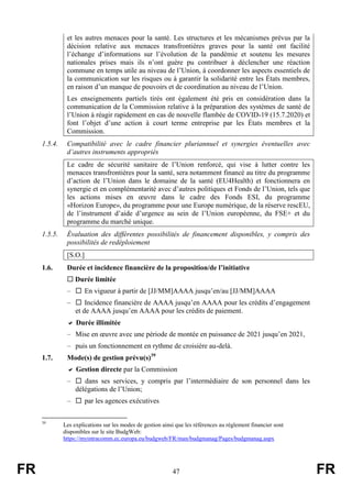 FR 47 FR
et les autres menaces pour la santé. Les structures et les mécanismes prévus par la
décision relative aux menaces transfrontières graves pour la santé ont facilité
l’échange d’informations sur l’évolution de la pandémie et soutenu les mesures
nationales prises mais ils n’ont guère pu contribuer à déclencher une réaction
commune en temps utile au niveau de l’Union, à coordonner les aspects essentiels de
la communication sur les risques ou à garantir la solidarité entre les États membres,
en raison d’un manque de pouvoirs et de coordination au niveau de l’Union.
Les enseignements partiels tirés ont également été pris en considération dans la
communication de la Commission relative à la préparation des systèmes de santé de
l’Union à réagir rapidement en cas de nouvelle flambée de COVID-19 (15.7.2020) et
font l’objet d’une action à court terme entreprise par les États membres et la
Commission.
1.5.4. Compatibilité avec le cadre financier pluriannuel et synergies éventuelles avec
d’autres instruments appropriés
Le cadre de sécurité sanitaire de l’Union renforcé, qui vise à lutter contre les
menaces transfrontières pour la santé, sera notamment financé au titre du programme
d’action de l’Union dans le domaine de la santé (EU4Health) et fonctionnera en
synergie et en complémentarité avec d’autres politiques et Fonds de l’Union, tels que
les actions mises en œuvre dans le cadre des Fonds ESI, du programme
«Horizon Europe», du programme pour une Europe numérique, de la réserve rescEU,
de l’instrument d’aide d’urgence au sein de l’Union européenne, du FSE+ et du
programme du marché unique.
1.5.5. Évaluation des différentes possibilités de financement disponibles, y compris des
possibilités de redéploiement
[S.O.]
1.6. Durée et incidence financière de la proposition/de l’initiative
 Durée limitée
–  En vigueur à partir de [JJ/MM]AAAA jusqu’en/au [JJ/MM]AAAA
–  Incidence financière de AAAA jusqu’en AAAA pour les crédits d’engagement
et de AAAA jusqu’en AAAA pour les crédits de paiement.
 Durée illimitée
– Mise en œuvre avec une période de montée en puissance de 2021 jusqu’en 2021,
– puis un fonctionnement en rythme de croisière au-delà.
1.7. Mode(s) de gestion prévu(s)39
 Gestion directe par la Commission
–  dans ses services, y compris par l’intermédiaire de son personnel dans les
délégations de l’Union;
–  par les agences exécutives
39
Les explications sur les modes de gestion ainsi que les références au règlement financier sont
disponibles sur le site BudgWeb:
https://myintracomm.ec.europa.eu/budgweb/FR/man/budgmanag/Pages/budgmanag.aspx
 