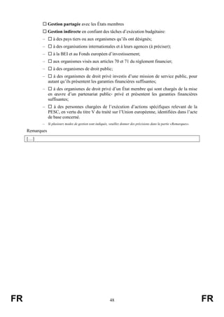 FR 48 FR
 Gestion partagée avec les États membres
 Gestion indirecte en confiant des tâches d’exécution budgétaire:
–  à des pays tiers ou aux organismes qu’ils ont désignés;
–  à des organisations internationales et à leurs agences (à préciser);
–  à la BEI et au Fonds européen d’investissement;
–  aux organismes visés aux articles 70 et 71 du règlement financier;
–  à des organismes de droit public;
–  à des organismes de droit privé investis d’une mission de service public, pour
autant qu’ils présentent les garanties financières suffisantes;
–  à des organismes de droit privé d’un État membre qui sont chargés de la mise
en œuvre d’un partenariat public‑ privé et présentent les garanties financières
suffisantes;
–  à des personnes chargées de l’exécution d’actions spécifiques relevant de la
PESC, en vertu du titre V du traité sur l’Union européenne, identifiées dans l’acte
de base concerné.
– Si plusieurs modes de gestion sont indiqués, veuillez donner des précisions dans la partie «Remarques».
Remarques
[…]
 