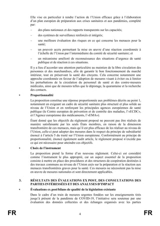 FR 4 FR
Elle vise en particulier à rendre l’action de l’Union efficace grâce à l’élaboration
d’un plan européen de préparation aux crises sanitaires et aux pandémies, complété
par:
– des plans nationaux et des rapports transparents sur les capacités;
– des systèmes de surveillance renforcés et intégrés;
– une meilleure évaluation des risques en ce qui concerne les menaces pour la
santé;
– un pouvoir accru permettant la mise en œuvre d’une réaction coordonnée à
l’échelle de l’Union par l’intermédiaire du comité de sécurité sanitaire; et
– un mécanisme amélioré de reconnaissance des situations d’urgence de santé
publique et de réaction à ces situations.
Il y a lieu d’accorder une attention particulière au maintien de la libre circulation des
personnes et des marchandises, afin de garantir le bon fonctionnement du marché
intérieur, tout en préservant la santé des citoyens. Cela concerne notamment une
approche coordonnée en faveur de l’adoption de mesures visant à éviter ou à limiter
les perturbations de la circulation du personnel de santé et des contre-mesures
médicales, ainsi que de mesures telles que le dépistage, la quarantaine et la recherche
des contacts.
• Proportionnalité
La proposition constitue une réponse proportionnée aux problèmes décrits au point 1,
notamment en exigeant un cadre de sécurité sanitaire plus structuré et plus solide au
niveau de l’Union et en renforçant les principales agences européennes de santé
publique (le Centre européen de prévention et de contrôle des maladies, l’«ECDC»,
et l’Agence européenne des médicaments, l’«EMA»).
Étant donné que les objectifs du règlement proposé ne peuvent pas être réalisés de
manière satisfaisante par les seuls États membres, en raison de la dimension
transfrontière de ces menaces, mais qu’il est plus efficace de les réaliser au niveau de
l’Union, celle-ci peut adopter des mesures dans le respect du principe de subsidiarité
énoncé à l’article 5 du traité sur l’Union européenne. Conformément au principe de
proportionnalité, énoncé également audit article, le règlement proposé n’excède pas
ce qui est nécessaire pour atteindre ces objectifs.
• Choix de l’instrument
La proposition prend la forme d’un nouveau règlement. Celui-ci est considéré
comme l’instrument le plus approprié, car un aspect essentiel de la proposition
consiste à mettre en place des procédures et des structures de coopération destinées à
des travaux communs au niveau de l’Union axés sur la préparation et la réaction aux
menaces transfrontières graves pour la santé. Ces mesures ne nécessitent pas la mise
en œuvre de mesures nationales et sont directement applicables.
3. RÉSULTATS DES ÉVALUATIONS EX POST, DES CONSULTATIONS DES
PARTIES INTÉRESSÉES ET DES ANALYSES D’IMPACT
• Évaluations ex post/bilans de qualité de la législation existante
Dans le cadre d’un train de mesures urgentes fondées sur les enseignements tirés
jusqu’à présent de la pandémie de COVID-19, l’initiative sera soutenue par une
évaluation des données collectées et des échanges organisés avec les parties
 
