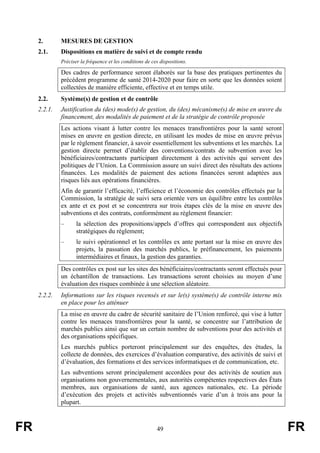 FR 49 FR
2. MESURES DE GESTION
2.1. Dispositions en matière de suivi et de compte rendu
Préciser la fréquence et les conditions de ces dispositions.
Des cadres de performance seront élaborés sur la base des pratiques pertinentes du
précédent programme de santé 2014-2020 pour faire en sorte que les données soient
collectées de manière efficiente, effective et en temps utile.
2.2. Système(s) de gestion et de contrôle
2.2.1. Justification du (des) mode(s) de gestion, du (des) mécanisme(s) de mise en œuvre du
financement, des modalités de paiement et de la stratégie de contrôle proposée
Les actions visant à lutter contre les menaces transfrontières pour la santé seront
mises en œuvre en gestion directe, en utilisant les modes de mise en œuvre prévus
par le règlement financier, à savoir essentiellement les subventions et les marchés. La
gestion directe permet d’établir des conventions/contrats de subvention avec les
bénéficiaires/contractants participant directement à des activités qui servent des
politiques de l’Union. La Commission assure un suivi direct des résultats des actions
financées. Les modalités de paiement des actions financées seront adaptées aux
risques liés aux opérations financières.
Afin de garantir l’efficacité, l’efficience et l’économie des contrôles effectués par la
Commission, la stratégie de suivi sera orientée vers un équilibre entre les contrôles
ex ante et ex post et se concentrera sur trois étapes clés de la mise en œuvre des
subventions et des contrats, conformément au règlement financier:
– la sélection des propositions/appels d’offres qui correspondent aux objectifs
stratégiques du règlement;
– le suivi opérationnel et les contrôles ex ante portant sur la mise en œuvre des
projets, la passation des marchés publics, le préfinancement, les paiements
intermédiaires et finaux, la gestion des garanties.
Des contrôles ex post sur les sites des bénéficiaires/contractants seront effectués pour
un échantillon de transactions. Les transactions seront choisies au moyen d’une
évaluation des risques combinée à une sélection aléatoire.
2.2.2. Informations sur les risques recensés et sur le(s) système(s) de contrôle interne mis
en place pour les atténuer
La mise en œuvre du cadre de sécurité sanitaire de l’Union renforcé, qui vise à lutter
contre les menaces transfrontières pour la santé, se concentre sur l’attribution de
marchés publics ainsi que sur un certain nombre de subventions pour des activités et
des organisations spécifiques.
Les marchés publics porteront principalement sur des enquêtes, des études, la
collecte de données, des exercices d’évaluation comparative, des activités de suivi et
d’évaluation, des formations et des services informatiques et de communication, etc.
Les subventions seront principalement accordées pour des activités de soutien aux
organisations non gouvernementales, aux autorités compétentes respectives des États
membres, aux organisations de santé, aux agences nationales, etc. La période
d’exécution des projets et activités subventionnés varie d’un à trois ans pour la
plupart.
 