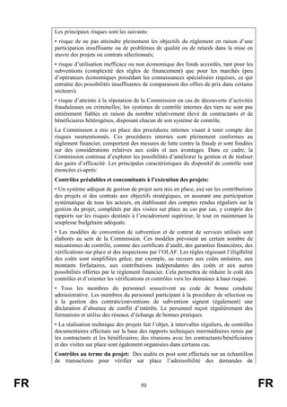 FR 50 FR
Les principaux risques sont les suivants:
• risque de ne pas atteindre pleinement les objectifs du règlement en raison d’une
participation insuffisante ou de problèmes de qualité ou de retards dans la mise en
œuvre des projets ou contrats sélectionnés;
• risque d’utilisation inefficace ou non économique des fonds accordés, tant pour les
subventions (complexité des règles de financement) que pour les marchés (peu
d’opérateurs économiques possédant les connaissances spécialisées requises, ce qui
entraîne des possibilités insuffisantes de comparaison des offres de prix dans certains
secteurs);
• risque d’atteinte à la réputation de la Commission en cas de découverte d’activités
frauduleuses ou criminelles; les systèmes de contrôle internes des tiers ne sont pas
entièrement fiables en raison du nombre relativement élevé de contractants et de
bénéficiaires hétérogènes, disposant chacun de son système de contrôle.
La Commission a mis en place des procédures internes visant à tenir compte des
risques susmentionnés. Ces procédures internes sont pleinement conformes au
règlement financier, comportent des mesures de lutte contre la fraude et sont fondées
sur des considérations relatives aux coûts et aux avantages. Dans ce cadre, la
Commission continue d’explorer les possibilités d’améliorer la gestion et de réaliser
des gains d’efficacité. Les principales caractéristiques du dispositif de contrôle sont
énoncées ci-après:
Contrôles préalables et concomitants à l’exécution des projets:
• Un système adéquat de gestion de projet sera mis en place, axé sur les contributions
des projets et des contrats aux objectifs stratégiques, en assurant une participation
systématique de tous les acteurs, en établissant des comptes rendus réguliers sur la
gestion du projet, complétés par des visites sur place au cas par cas, y compris des
rapports sur les risques destinés à l’encadrement supérieur, le tout en maintenant la
souplesse budgétaire adéquate.
• Les modèles de convention de subvention et de contrat de services utilisés sont
élaborés au sein de la Commission. Ces modèles prévoient un certain nombre de
mécanismes de contrôle, comme des certificats d’audit, des garanties financières, des
vérifications sur place et des inspections par l’OLAF. Les règles régissant l’éligibilité
des coûts sont simplifiées grâce, par exemple, au recours aux coûts unitaires, aux
montants forfaitaires, aux contributions indépendantes des coûts et aux autres
possibilités offertes par le règlement financier. Cela permettra de réduire le coût des
contrôles et d’orienter les vérifications et contrôles vers les domaines à haut risque.
• Tous les membres du personnel souscrivent au code de bonne conduite
administrative. Les membres du personnel participant à la procédure de sélection ou
à la gestion des contrats/conventions de subvention signent (également) une
déclaration d’absence de conflit d’intérêts. Le personnel reçoit régulièrement des
formations et utilise des réseaux d’échange de bonnes pratiques.
• La réalisation technique des projets fait l’objet, à intervalles réguliers, de contrôles
documentaires effectués sur la base des rapports techniques intermédiaires remis par
les contractants et les bénéficiaires; des réunions avec les contractants/bénéficiaires
et des visites sur place sont également organisées dans certains cas.
Contrôles au terme du projet: Des audits ex post sont effectués sur un échantillon
de transactions pour vérifier sur place l’admissibilité des demandes de
 