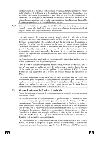 FR 51 FR
remboursement. Ces contrôles sont destinés à prévenir, détecter et corriger les erreurs
matérielles liées à la légalité et à la régularité des transactions financières. Pour
maximiser l’incidence des contrôles, la procédure de sélection des bénéficiaires à
soumettre à un audit prévoit de combiner une sélection en fonction du risque et un
échantillonnage aléatoire et de prendre en considération, dans la mesure du possible,
des aspects opérationnels lors des vérifications sur place.
2.2.3. Estimation et justification du rapport coût-efficacité des contrôles (rapport «coûts du
contrôle ÷ valeur des fonds gérés concernés»), et évaluation du niveau attendu de
risque d’erreur (lors du paiement et lors de la clôture)
Les coûts annuels du niveau de contrôle suggéré dans le cadre du troisième
programme de santé 2014-2020 représentent environ 4 à 7 % du budget annuel des
dépenses opérationnelles. Ils s’expliquent par la diversité des transactions à
contrôler. En effet, dans le domaine de la santé, la gestion directe implique
l’attribution de nombreux contrats et subventions pour des actions de très petite à très
grande taille, et le versement de nombreuses subventions de fonctionnement à des
organisations non gouvernementales. Le risque lié à ces activités concerne la
capacité des organisations, notamment celles de petite taille, à contrôler efficacement
leurs dépenses.
La Commission estime que le coût moyen des contrôles devrait être le même pour les
actions proposées au titre du présent règlement.
Dans le cadre du troisième programme de santé 2014-2020, sur une base de 5 ans, le
taux d’erreur pour les audits sur place des subventions en gestion directe était de
1,8 %, tandis que pour les marchés publics, il était inférieur à 1 %. Ce niveau
d’erreur est jugé acceptable, car il se situe en dessous du seuil de signification de
2 %.
Les actions proposées n’auront pas d’incidence sur la manière dont les crédits sont
actuellement gérés. Le système de contrôle existant s’est révélé apte à prévenir et/ou
à relever les erreurs et/ou les irrégularités et, le cas échéant, à les corriger. Il sera
adapté pour inclure les nouvelles actions et pour garantir que les taux d’erreur
résiduels (après correction) restent inférieurs au seuil de 2 %.
2.3. Mesures de prévention des fraudes et irrégularités
Préciser les mesures de prévention et de protection existantes ou envisagées, au titre de la stratégie
antifraude par exemple.
En ce qui concerne les activités relevant de la gestion directe, la Commission prend
les mesures appropriées garantissant la protection des intérêts financiers de l’Union
européenne par l’application de mesures préventives contre la fraude, la corruption et
toute autre activité illégale, au moyen de contrôles efficaces et, si des irrégularités
sont décelées, par le recouvrement des montants indûment versés et, s’il y a lieu, par
l’application de sanctions effectives, proportionnées et dissuasives. À cet effet, la
Commission a adopté une stratégie antifraude – mise à jour en dernier lieu en
avril 2019 [COM(2019) 196] –, qui prévoit notamment les mesures de prévention, de
détection et de correction énoncées ci-après:
La Commission ou ses représentants et la Cour des comptes disposent d’un pouvoir
d’audit, sur pièces et sur place, à l’égard de tous les bénéficiaires de subventions,
contractants et sous-traitants qui ont reçu des fonds de l’Union. L’OLAF est autorisé
 