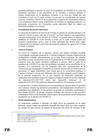 FR 5 FR
prenantes publiques et privées au cours de la pandémie de COVID-19 au sujet des
problèmes rencontrés et des possibilités de les résoudre. L’initiative élargira le
champ d’application de la législation existante et ne sera pas fondée sur une
évaluation ex post, car le cadre existant n’a pas pris en considération les besoins
recensés. Toutefois, l’article 29 de la proposition comporte des dispositions relatives
à des évaluations futures visant à déterminer les résultats du règlement proposé. Les
principales conclusions de l’évaluation seront présentées dans un rapport au
Parlement européen et au Conseil.
• Consultation des parties intéressées
La nécessité de renforcer la réaction de l’Union en matière de sécurité sanitaire a été
soulevée à divers niveaux, tels que le Conseil5
, les États membres, les organisations
non gouvernementales et les citoyens de l’Union6
, en grande partie, en réponse à la
pandémie de COVID-19. Cette dernière a révélé que le cadre existant relatif aux
menaces transfrontières graves pour la santé présentait des limites pour réagir
correctement à la maladie et qu’il était nécessaire de renforcer les agences de l’Union
(l’ECDC et l’EMA).
• Analyse d’impact
En raison de l’urgence de la question, aucune une analyse d’impact formelle
n’accompagne la présente proposition. L’initiative élargira le champ d’application de
la législation existante, principalement sur la base d’une évaluation des données
recueillies au cours des premiers mois de la pandémie de COVID-19 et des échanges
organisés avec des parties prenantes publiques et privées dans le cadre de la
pandémie de COVID-19 au sujet des problèmes rencontrés et des possibilités de les
résoudre. Les conclusions ont été résumées dans une communication de la
Commission qui accompagne l’ensemble du train de mesures afin de fournir tous les
documents à l’appui disponibles, étant donné que ni la consultation publique ni
l’analyse d’impact n’ont pu être effectuées dans les délais impartis avant l’adoption
de la présente proposition. En ce qui concerne les dispositifs médicaux, la
proposition tient toutefois compte de l’analyse d’impact réalisée en vue de l’adoption
du règlement (UE) 2017/745 relatif aux dispositifs médicaux7
et du
règlement (UE) 2017/746 relatif aux dispositifs médicaux de diagnostic in vitro8
.
La proposition s’inspire également des recommandations figurant dans le prochain
avis commun «Improving pandemics preparedness and management» (Améliorer la
préparation aux pandémies et leur gestion) du groupe de conseillers scientifiques à
haut niveau (GCSA), du groupe européen d’éthique des sciences et des nouvelles
technologies (GEE) et du conseiller spécial auprès de la présidente de la Commission
européenne sur la riposte à la COVID-19.
• Droits fondamentaux
La proposition contribue à atteindre un degré élevé de protection de la santé
humaine, tenant compte des questions d’égalité des sexes, ainsi qu’à faire respecter
les normes les plus élevées en matière de protection des droits de l’homme et des
5
https://www.consilium.europa.eu/fr/meetings/epsco/2020/02/13/
6
https://www.europarl.europa.eu/at-your-service/fr/be-heard/eurobarometer/public-opinion-in-the-eu-in-
time-of-coronavirus-crisis-2
7
JO L 117 du 5.5.2017, p. 1.
8
JO L 117 du 5.5.2017, p. 176.
 