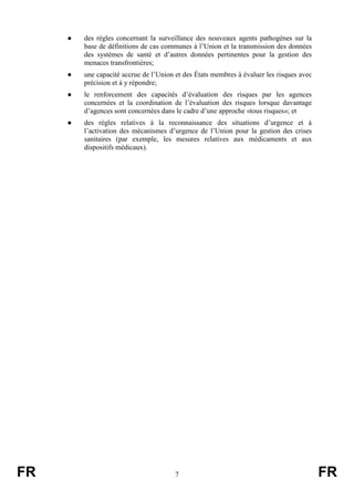 FR 7 FR
● des règles concernant la surveillance des nouveaux agents pathogènes sur la
base de définitions de cas communes à l’Union et la transmission des données
des systèmes de santé et d’autres données pertinentes pour la gestion des
menaces transfrontières;
● une capacité accrue de l’Union et des États membres à évaluer les risques avec
précision et à y répondre;
● le renforcement des capacités d’évaluation des risques par les agences
concernées et la coordination de l’évaluation des risques lorsque davantage
d’agences sont concernées dans le cadre d’une approche «tous risques»; et
● des règles relatives à la reconnaissance des situations d’urgence et à
l’activation des mécanismes d’urgence de l’Union pour la gestion des crises
sanitaires (par exemple, les mesures relatives aux médicaments et aux
dispositifs médicaux).
 