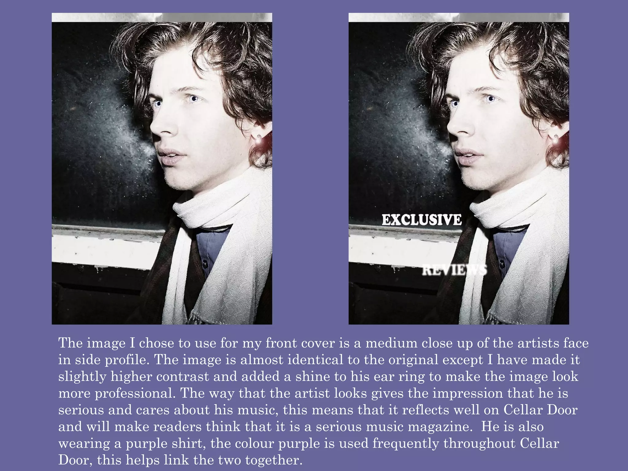 The image I chose to use for my front cover is a medium close up of the artists face in side profile. The image is almost identical to the original except I have made it slightly higher contrast and added a shine to his ear ring to make the image look more professional. The way that the artist looks gives the impression that he is serious and cares about his music, this means that it reflects well on Cellar Door and will make readers think that it is a serious music magazine.  He is also wearing a purple shirt, the colour purple is used frequently throughout Cellar Door, this helps link the two together.  