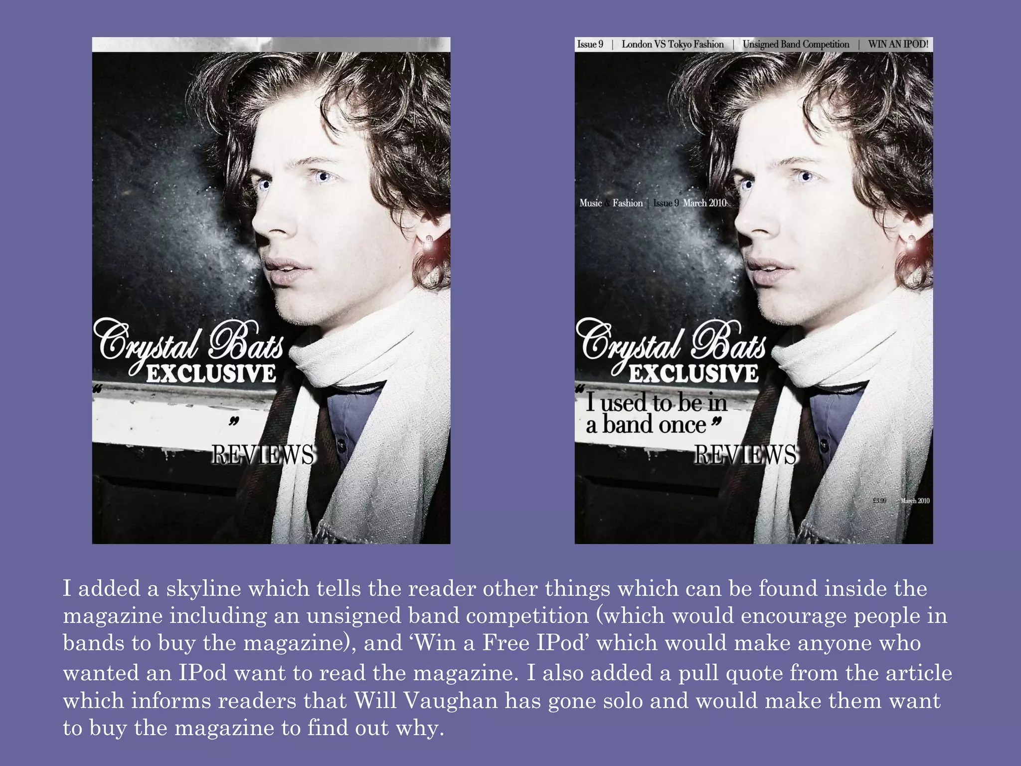 I added a skyline which tells the reader other things which can be found inside the magazine including an unsigned band competition (which would encourage people in bands to buy the magazine), and ‘Win a Free IPod’ which would make anyone who wanted an IPod want to read the magazine.   I also added a pull quote from the article which informs readers that Will Vaughan has gone solo and would make them want to buy the magazine to find out why.  