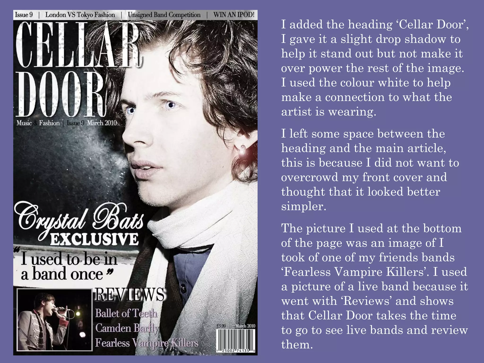 I added the heading ‘Cellar Door’, I gave it a slight drop shadow to help it stand out but not make it over power the rest of the image. I used the colour white to help make a connection to what the artist is wearing.  I left some space between the heading and the main article, this is because I did not want to overcrowd my front cover and thought that it looked better simpler.  The picture I used at the bottom of the page was an image of I took of one of my friends bands ‘Fearless Vampire Killers’. I used a picture of a live band because it went with ‘Reviews’ and shows that Cellar Door takes the time to go to see live bands and review them.  