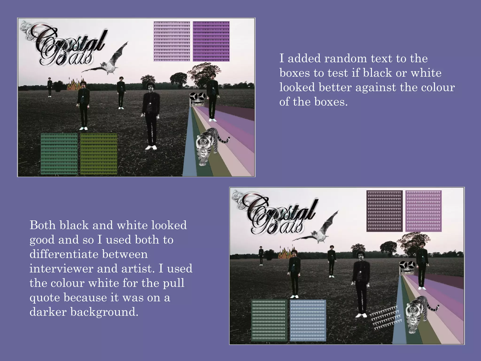 I added random text to the boxes to test if black or white  looked better against the colour of the boxes.  Both black and white looked good and so I used both to differentiate between interviewer and artist. I used the colour white for the pull quote because it was on a darker background. 