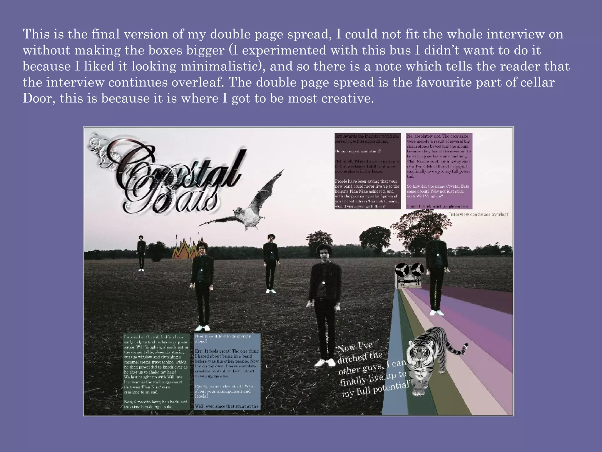 This is the final version of my double page spread, I could not fit the whole interview on without making the boxes bigger (I experimented with this bus I didn’t want to do it because I liked it looking minimalistic), and so there is a note which tells the reader that the interview continues overleaf. The double page spread is the favourite part of cellar Door, this is because it is where I got to be most creative. 