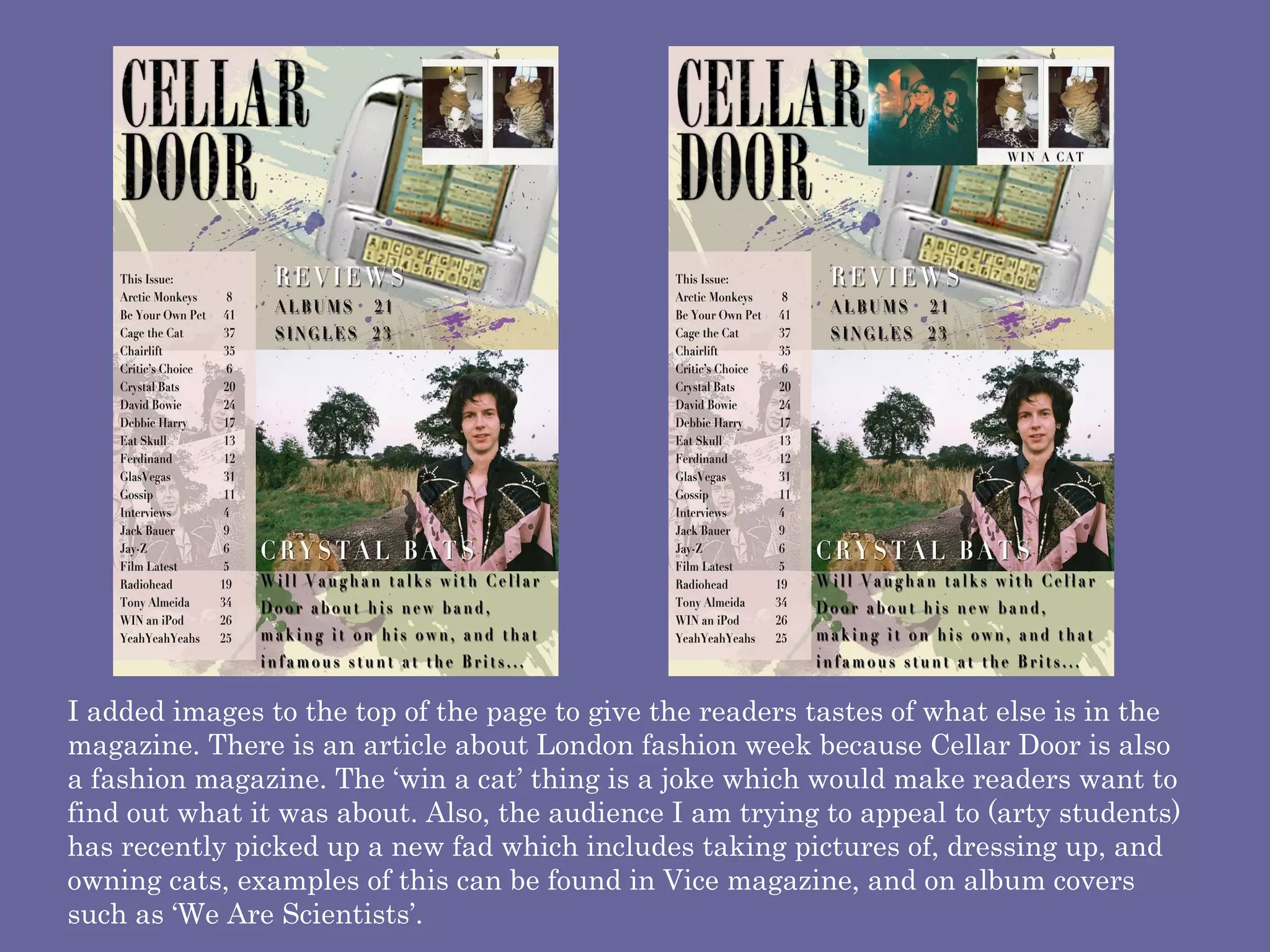 I added images to the top of the page to give the readers tastes of what else is in the magazine. There is an article about London fashion week because Cellar Door is also a fashion magazine. The ‘win a cat’ thing is a joke which would make readers want to find out what it was about. Also, the audience I am trying to appeal to (arty students) has recently picked up a new fad which includes taking pictures of, dressing up, and owning cats, examples of this can be found in Vice magazine, and on album covers such as ‘We Are Scientists’.  