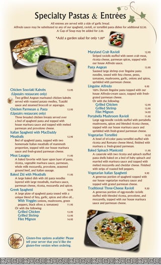 `
                     Specialty Pastas & Entrees
                                All entrees are served with a side of garlic bread.
   Alfredo sauce may be substituted to any of our spaghetti, ravioli, or tortellini pasta dishes for additional $2.50.
                                     A Cup of Soup may be added for 2.00.

                                        *Add a garden salad for only 1.00*


                                                                   Maryland Crab Ravioli                            12.95
                                                                      Striped raviolis stuffed with sweet crab meat,
                                                                      ricotta cheese, parmesan spices, topped with
                                                                      our house Alfredo sauce.
                                                                   Pasta Aegean                                     13.95
                                                                      Sauteed large shrimp over linguine pasta
                                                                      noodles, tossed with feta cheese, pesto,
                                                                      tomatoes, mushrooms, garlic, onions and spices,
                                                                      sprinkled with parmesan cheese.
                                                                   Linguine Alfredo                                 9.95
Chicken Souvlaki Kabobs                           13.95               100% Durum linguine pasta topped with our
(Upstairs restaurant only)                                            house Alfredo-cream sauce, topped with fresh-
   Two grilled Aegean marinated chicken kabobs                        grated parmesan cheese.
   served with roasted potato medley, Tzatziki                        Or with the following:
   sauce and steamed broccoli or asparagus.                              Grilled Chicken                            12.95
Chicken Parmesan & Pasta                     13.95                       Grilled Shrimp                             13.95
(Upstairs restaurant only)                                               Filet Mignon                               14.95
    Three breaded chicken breasts served over                      Portabella Mushroom Ravioli                      11.95
    a bed of spaghetti pasta and topped with                          Large egg-noodle raviolis stuffed with portabella
    house marinara sauce and topped with melted                       mushrooms, spices and blended ricotta cheese,
    parmesan and provolone cheese.                                    topped with our house marinara sauce and
Italian Spaghetti with MacDaddy                                       sprinkled with fresh-grated parmesan cheese.
Meatballs                                         12.95            Vegetarian Tortellini                            10.50
   Bed of spaghetti pasta, topped with two                            A bowl of tri-color pasta tortellini stuffed with
   homemade Italian meatballs of mammoth                              ricotta and Romano cheese blend, finished with
   proportion, topped with our house marinara                         marinara & fresh-grated parmesan.
   sauce and fresh-grated parmesan cheese.                         Baked Spinach Manicotti                          11.95
Meat Lasagna                                    11.95                 A casserole with two ricotta and spinach stuffed
   A baked favorite with layer upon layer of pasta,                   pasta shells baked on a bed of baby spinach and
   ricotta, vegetable marinara sauce, parmesan,                       married with marinara sauce and topped with
   whole milk mozzarella, provolone, seasoned                         melted mozzarella and cheddar cheese. Finished
   ground beef, and Italian sausage.                                  with strips of roasted bell peppers.
Baked Ziti with Meatballs                       11.95              Vegetarian Italian Spaghetti                     9.95
   A large baked dish with ziti pasta noodles                         A generous portion of spaghetti topped with
   layered with large meatballs, marinara sauce,                      our house vegetarian marinara sauce and
   parmesan cheese, ricotta, mozzarella and spices.                   topped with grated parmesan cheese.
Greek Spaghetti                                 10.95              Traditional Three-Cheese Ravioli                 9.50
   A large plate of spaghetti pasta tossed with a                     A generous portion of egg-noodle raviolis
   unique blend of feta, garlic, spices and olive oil...              stuffed with blended ricotta, provolone, and
      With Veggies (onions, mushrooms, green                          mozzarella, topped with our house marinara
      peppers, black olives & tomatoes)         11.95                 sauce and parmesan cheese.
   Or with the following:
      Grilled Chicken                           13.95
      Grilled Shrimp                            13.95
      Filet Mignon                              14.95




              Gluten-free options available! Please
              tell your server that you’d like the
              gluten-free version when ordering.
 