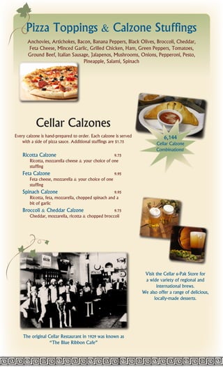 Pizza Toppings & Calzone Stuffings
      Anchovies, Artichokes, Bacon, Banana Peppers, Black Olives, Broccoli, Cheddar,
       Feta Cheese, Minced Garlic, Grilled Chicken, Ham, Green Peppers, Tomatoes,
      Ground Beef, Italian Sausage, Jalapenos, Mushrooms, Onions, Pepperoni, Pesto,
                                Pineapple, Salami, Spinach




           Cellar Calzones
Every calzone is hand-prepared to order. Each calzone is served              6,144
    with a side of pizza sauce. Additional stuffings are $1.75           Cellar Calzone
                                                                         Combinations!
    Ricotta Calzone                                  9.75
       Ricotta, mozzarella cheese & your choice of one
       stuffing
    Feta Calzone                                     9.95
       Feta cheese, mozzarella & your choice of one
       stuffing
    Spinach Calzone                                  9.95
       Ricotta, feta, mozzarella, chopped spinach and a
       bit of garlic
    Broccoli & Cheddar Calzone                      9.75
        Cheddar, mozzarella, ricotta & chopped broccoli




                                                                   Visit the Cellar 6-Pak Store for
                                                                   a wide variety of regional and
                                                                         international brews.
                                                                  We also offer a range of delicious,
                                                                        locally-made desserts.




    The original Cellar Restaurant in 1929 was known as
                  “The Blue Ribbon Cafe”
 