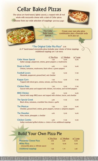 Cellar Baked Pizzas
Our pizzas are hand-tossed, lightly sauced, & topped with all real
  whole milk mozzarella cheese with a dash of Cellar spices.
Choose from our wide selection of toppings! (previous page)



                                       The Cellar                 Create your own pita pizza
                                       Daily Lunch              combination plus a fountain soda
                                         Special                            $5.95 plus tax




                      “The Original Cellar Pita Pizza” 5.95
        A 9” hand-tossed mozzarella pizza includes your choice of three toppings
                          Additional toppings are 1.00 extra

                                                9” Pita Pizza 12” Medium          16” Large
     Cellar House Special                           7.50         12.95              16.95
        Italian sausage, pepperoni, onions, green peppers & mushrooms

     Down to Earth                               6.95          12.95                16.95
        Onions, tomatoes, mushrooms, black olives & green peppers

     Football Lovers                              7.50              13.95           17.95
        Meatballs, pepperoni, ground beef, and cheddar

     Kappas Gyro                                  7.50           13.95              17.95
        Topped with sliced gyro, onions, tomato, and feta cheese

     Chicken Pesto                               7.50            13.95          17.95
        Sauced with pesto and topped with chicken, red onions, and red bell peppers

     BBQ Chicken                               6.95            12.95         16.95
        Sauced with tangy BBQ sauce and topped with chicken, bacon, and cheddar

     The Special Greek                             6.95             11.95           15.95
        Black olives, tomatoes, crumbled feta cheese & garlic

     The Mexican                                 7.50           12.95          16.95
        Cheddar, ground beef, onions, green peppers, tomato & jalapeno peppers

     The Hawaiian                                   6.95            12.95           16.95
        Ham, bacon, pineapple & cheddar

     Chicken Combo                                  6.95           11.95            15.95
        Italian marinated grilled chicken & choice of two additional toppings




      Build Your Own Pizza Pie
                                               9” Pita Pizza    12” Medium       16” Large
       Mozzarella Cheese Pizza                     5.95            8.95            10.95
       White Pizza                                 7.50            10.95           12.95
          (mozzarella pizza & Alfredo sauce)
       Additional toppings                         1.00            1.75             2.00
 