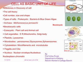 CELL AS BASIC UNIT OF LIFE
•Milestones in Discovery of cell
•The cell theory
•Cell number, size and shape
•Types of cells : Prokaryotic : Bacteria & Blue Green Algae
• Archaea : Methanococcus jannaschii
•Mesokaryotic cells
• Eukaryotic : Plant cell and Animal cell
 Cell organelles : E R,Mitochondria, Golgi body
 Plastids, Lysosomes
 Microbodies : peroxisomes,Glyoxysomes,Sphaerosomes
 Cytoskeleton: Microfilaments and microtubules
 Flagella and Cilia
 Nucleus : Nuclear envelope,Nucleolous
Nucleoplasm,chromatin
By
Prof Ichha Purak
Department of Botany
Ranchi Women’s College,Ranchi11/1/2018 cell as basic unit of life
Mesokaryote
Plant cell
 