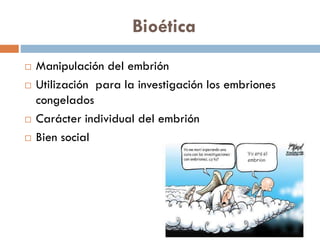 Bioética






Manipulación del embrión
Utilización para la investigación los embriones
congelados
Carácter individual del embrión
Bien social

 