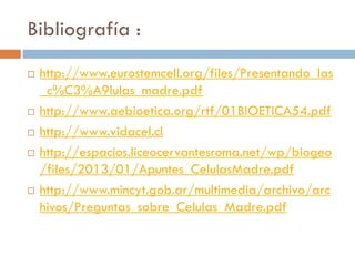 Bibliografía :








http://www.eurostemcell.org/files/Presentando_las
_c%C3%A9lulas_madre.pdf
http://www.aebioetica.org/rtf/01BIOETICA54.pdf
http://www.vidacel.cl
http://espacios.liceocervantesroma.net/wp/biogeo
/files/2013/01/Apuntes_CelulasMadre.pdf
http://www.mincyt.gob.ar/multimedia/archivo/arc
hivos/Preguntas_sobre_Celulas_Madre.pdf

 