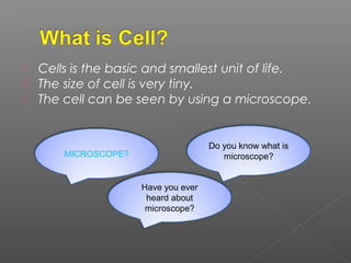  Cells is the basic and smallest unit of life.
 The size of cell is very tiny.
 The cell can be seen by using a microscope.
Do you know what is
microscope?
Have you ever
heard about
microscope?
MICROSCOPE?
 