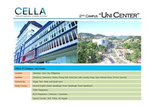 CELLA 2nd Campus : Uni Center
Location Talamban, Cebu City, Philippines
Facilities Dormitory, Classroom, Library, Dining Hall, Snack bar, Cafe, Laundry Shop, Gym, Internet Zone, 24-hour Security
Dormitories Single, Twin, Triple, and Quad room
Study Courses General English (Power Speaking4, Power Speaking6, Power Speaking7)
TOEIC Preparation
IELTS Preparation / Intensive / Guarantee
Special Courses : ACE, TESOL, UK Degree
 