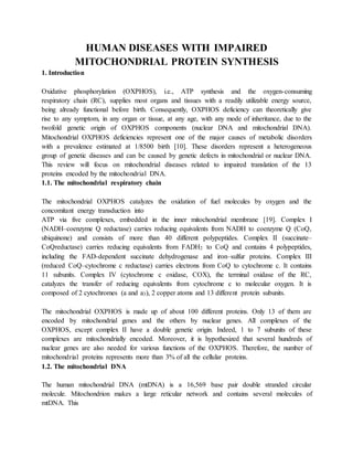 HUMAN DISEASES WITH IMPAIRED
MITOCHONDRIAL PROTEIN SYNTHESIS
1. Introduction
Oxidative phosphorylation (OXPHOS), i.e., ATP synthesis and the oxygen-consuming
respiratory chain (RC), supplies most organs and tissues with a readily utilizable energy source,
being already functional before birth. Consequently, OXPHOS deficiency can theoretically give
rise to any symptom, in any organ or tissue, at any age, with any mode of inheritance, due to the
twofold genetic origin of OXPHOS components (nuclear DNA and mitochondrial DNA).
Mitochondrial OXPHOS deficiencies represent one of the major causes of metabolic disorders
with a prevalence estimated at 1/8500 birth [10]. These disorders represent a heterogeneous
group of genetic diseases and can be caused by genetic defects in mitochondrial or nuclear DNA.
This review will focus on mitochondrial diseases related to impaired translation of the 13
proteins encoded by the mitochondrial DNA.
1.1. The mitochondrial respiratory chain
The mitochondrial OXPHOS catalyzes the oxidation of fuel molecules by oxygen and the
concomitant energy transduction into
ATP via five complexes, embedded in the inner mitochondrial membrane [19]. Complex I
(NADH–coenzyme Q reductase) carries reducing equivalents from NADH to coenzyme Q (CoQ,
ubiquinone) and consists of more than 40 different polypeptides. Complex II (succinate–
CoQreductase) carries reducing equivalents from FADH2 to CoQ and contains 4 polypeptides,
including the FAD-dependent succinate dehydrogenase and iron–sulfur proteins. Complex III
(reduced CoQ–cytochrome c reductase) carries electrons from CoQ to cytochrome c. It contains
11 subunits. Complex IV (cytochrome c oxidase, COX), the terminal oxidase of the RC,
catalyzes the transfer of reducing equivalents from cytochrome c to molecular oxygen. It is
composed of 2 cytochromes (a and a3), 2 copper atoms and 13 different protein subunits.
The mitochondrial OXPHOS is made up of about 100 different proteins. Only 13 of them are
encoded by mitochondrial genes and the others by nuclear genes. All complexes of the
OXPHOS, except complex II have a double genetic origin. Indeed, 1 to 7 subunits of these
complexes are mitochondrially encoded. Moreover, it is hypothesized that several hundreds of
nuclear genes are also needed for various functions of the OXPHOS. Therefore, the number of
mitochondrial proteins represents more than 3% of all the cellular proteins.
1.2. The mitochondrial DNA
The human mitochondrial DNA (mtDNA) is a 16,569 base pair double stranded circular
molecule. Mitochondrion makes a large reticular network and contains several molecules of
mtDNA. This
 
