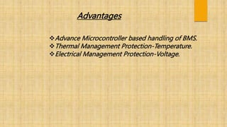 Advantages
Advance Microcontroller based handling of BMS.
Thermal Management Protection-Temperature.
Electrical Management Protection-Voltage.
 