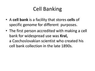 Cell Banking
• A cell bank is a facility that stores cells of
specific genome for different purposes.
• The first person accredited with making a cell
bank for widespread use was Kral,
a Czechoslovakian scientist who created his
cell bank collection in the late 1890s.
 
