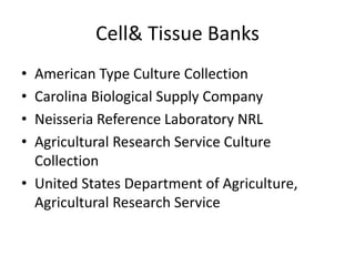 Cell& Tissue Banks
• American Type Culture Collection
• Carolina Biological Supply Company
• Neisseria Reference Laboratory NRL
• Agricultural Research Service Culture
Collection
• United States Department of Agriculture,
Agricultural Research Service
 