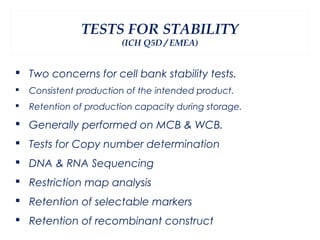 TESTS FOR STABILITY
                        (ICH Q5D / EMEA)


 Two concerns for cell bank stability tests.
   Consistent production of the intended product.
   Retention of production capacity during storage.

 Generally performed on MCB & WCB.
 Tests for Copy number determination
 DNA & RNA Sequencing
 Restriction map analysis
 Retention of selectable markers
 Retention of recombinant construct
 