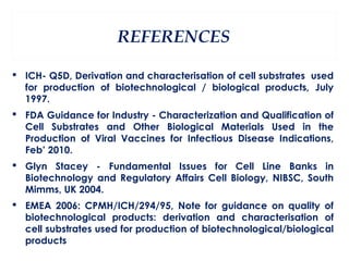 REFERENCES

 ICH- Q5D, Derivation and characterisation of cell substrates used
  for production of biotechnological / biological products, July
  1997.
 FDA Guidance for Industry - Characterization and Qualification of
  Cell Substrates and Other Biological Materials Used in the
  Production of Viral Vaccines for Infectious Disease Indications,
  Feb’ 2010.
 Glyn Stacey - Fundamental Issues for Cell Line Banks in
  Biotechnology and Regulatory Affairs Cell Biology, NIBSC, South
  Mimms, UK 2004.
 EMEA 2006: CPMH/ICH/294/95, Note for guidance on quality of
  biotechnological products: derivation and characterisation of
  cell substrates used for production of biotechnological/biological
  products
 