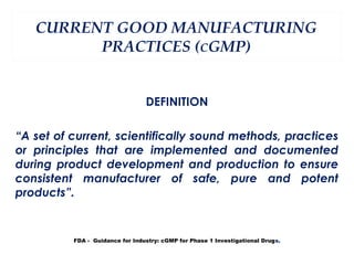 CURRENT GOOD MANUFACTURING
         PRACTICES (CGMP)


                                 DEFINITION

“A set of current, scientifically sound methods, practices
or principles that are implemented and documented
during product development and production to ensure
consistent manufacturer of safe, pure and potent
products”.


          FDA - Guidance for Industry: cGMP for Phase 1 Investigational Drugs.
 