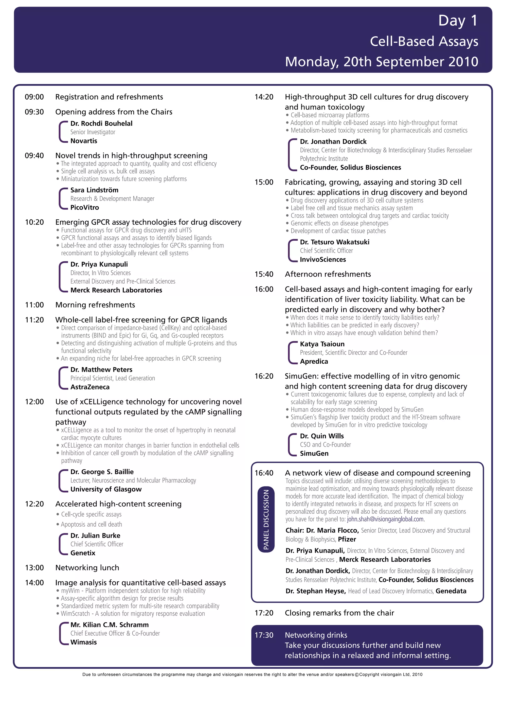 Day 1
                                                                                                                                     Cell-Based Assays
                                                                                                                         Monday, 20th September 2010

09:00   Registration and refreshments                                                             14:20                  High-throughput 3D cell cultures for drug discovery
                                                                                                                         and human toxicology
09:30   Opening address from the Chairs                                                           	                      •	Cell-based	microarray	platforms
	       	 	 Dr.	Rochdi Bouhelal
            	                                                                                     	                      •	Adoption	of	multiple	cell-based	assays	into	high-throughput	format
            Senior	Investigator	                                                                  	                      •	Metabolism-based	toxicity	screening	for	pharmaceuticals	and	cosmetics
            Novartis                                                                                                           Dr. Jonathan Dordick
                                                                                                                               Director,	Center	for	Biotechnology	&	Interdisciplinary	Studies	Rensselaer	
09:40   Novel trends in high-throughput screening                                                                              Polytechnic	Institute	
	       •	The	integrated	approach	to	quantity,	quality	and	cost	efficiency	
                                                                                                                               Co-Founder, Solidus Biosciences
	       •	Single	cell	analysis	vs.	bulk	cell	assays
	       •	Miniaturization	towards	future	screening	platforms
                                                                                                  15:00                  Fabricating, growing, assaying and storing 3D cell
              Sara Lindström                                                                                             cultures: applications in drug discovery and beyond
              Research	&	Development	Manager	                                                     	                      •	Drug	discovery	applications	of	3D	cell	culture	systems
              PicoVitro                                                                           	                      •	Label	free	cell	and	tissue	mechanics	assay	system
                                                                                                  	                      •	Cross	talk	between	ontological	drug	targets	and	cardiac	toxicity
10:20   Emerging GPCR assay technologies for drug discovery                                       	                      •	Genomic	effects	on	disease	phenotypes
	       •	Functional	assays	for	GPCR	drug	discovery	and	uHTS                                      	                      •	Development	of	cardiac	tissue	patches
	       •	GPCR	functional	assays	and	assays	to	identify	biased	ligands
	       •		 abel-free	and	other	assay	technologies	for	GPCRs	spanning	from	
          L                                                                                                                    Dr. Tetsuro Wakatsuki
          recombinant	to	physiologically	relevant	cell	systems                                                                 Chief	Scientific	Officer	
                                                                                                                               InvivoSciences
              Dr. Priya Kunapuli
              Director,	In	Vitro	Sciences	                                                        15:40                  Afternoon refreshments
              External	Discovery	and	Pre-Clinical	Sciences		
              Merck Research Laboratories                                                         16:00                  Cell-based assays and high-content imaging for early
                                                                                                                         identification of liver toxicity liability. What can be
11:00   Morning refreshments
                                                                                                                         predicted early in discovery and why bother?
11:20   Whole-cell label-free screening for GPCR ligands                                          	                      •	When	does	it	make	sense	to	identify	toxicity	liabilities	early?
	       •		 irect	comparison	of	impedance-based	(CellKey)	and	optical-based	
          D                                                                                       	                      •	Which	liabilities	can	be	predicted	in	early	discovery?
          instruments	(BIND	and	Epic)	for	Gi,	Gq,	and	Gs-coupled	receptors                        	                      •	Which	in	vitro	assays	have	enough	validation	behind	them?
	       •		 etecting	and	distinguishing	activation	of	multiple	G-proteins	and	thus	
          D                                                                                                                    Katya Tsaioun
          functional	selectivity                                                                                               President,	Scientific	Director	and	Co-Founder	
	       •	An	expanding	niche	for	label-free	approaches	in	GPCR	screening                                                       Apredica
              Dr. Matthew Peters
              Principal	Scientist,	Lead	Generation	                                               16:20                  SimuGen: effective modelling of in vitro genomic
              AstraZeneca                                                                                                and high content screening data for drug discovery
                                                                                                  	                      •		 urrent	toxicogenomic	failures	due	to	expense,	complexity	and	lack	of	
                                                                                                                           C
12:00   Use of xCELLigence technology for uncovering novel                                                                 scalability	for	early	stage	screening
        functional outputs regulated by the cAMP signalling                                       	                      •	Human	dose-response	models	developed	by	SimuGen
                                                                                                  	                      •		 imuGen’s	flagship	liver	toxicity	product	and	the	HT-Stream	software	
                                                                                                                           S
        pathway                                                                                                            developed	by	SimuGen	for	in	vitro	predictive	toxicology
	       •		 CELLigence	as	a	tool	to	monitor	the	onset	of	hypertrophy	in	neonatal	
          x
          cardiac	myocyte	cultures                                                                                             Dr. Quin Wills
	       •	xCELLigence	can	monitor	changes	in	barrier	function	in	endothelial	cells                                             CSO	and	Co-Founder	
	       •		nhibition	of	cancer	cell	growth	by	modulation	of	the	cAMP	signalling	
          I                                                                                                                    SimuGen
          pathway
              Dr. George S. Baillie                                                               16:40                  A network view of disease and compound screening
              Lecturer,	Neuroscience	and	Molecular	Pharmacology		                                 	                      T
                                                                                                                         	 opics	discussed	will	include:	utilising	diverse	screening	methodologies	to	
              University of Glasgow                                                                                      maximise	lead	optimisation,	and	moving	towards	physiologically	relevant	disease	
                                                                                                      PANEL DISCUSSION




                                                                                                                         models	for	more	accurate	lead	identification.		The	impact	of	chemical	biology	
12:20   Accelerated high-content screening                                                                               to	identify	integrated	networks	in	disease,	and	prospects	for	HT	screens	on	
	       •	Cell-cycle	specific	assays                                                                                     personalized	drug	discovery	will	also	be	discussed.	Please	email	any	questions	
                                                                                                                         you	have	for	the	panel	to:	john.shah@visiongainglobal.com.	
	       •	Apoptosis	and	cell	death
                                                                                                                         Chair: Dr. Maria Flocco, Senior	Director,	Lead	Discovery	and	Structural	
              Dr. Julian Burke
                                                                                                                         Biology	&	Biophysics,	Pfizer
              Chief	Scientific	Officer	
              Genetix                                                                                                    Dr. Priya Kunapuli, Director,	In	Vitro	Sciences,	External	Discovery	and	
                                                                                                                         Pre-Clinical	Sciences	,	Merck Research Laboratories
13:00   Networking lunch                                                                                                 Dr. Jonathan Dordick, Director,	Center	for	Biotechnology	&	Interdisciplinary	
14:00   Image analysis for quantitative cell-based assays                                                                Studies	Rensselaer	Polytechnic	Institute,	Co-Founder, Solidus Biosciences
	       •	myWim	-	Platform	independent	solution	for	high	reliability	                                                    Dr. Stephan Heyse, Head	of	Lead	Discovery	Informatics,	Genedata
	       •	Assay-specific	algorithm	design	for	precise	results	
	       •	Standardized	metric	system	for	multi-site	research	comparability	
	       •	WimScratch	-	A	solution	for	migratory	response	evaluation	                              17:20                  Closing remarks from the chair
              Mr. Kilian C.M. Schramm
              Chief	Executive	Officer	&	Co-Founder	                                               17:30                  Networking drinks
              Wimasis
                                                                                                                         Take your discussions further and build new
                                                                                                                         relationships in a relaxed and informal setting.

                   Due to unforeseen circumstances the programme may change and visiongain reserves the right to alter the venue and/or speakers c Copyright visiongain Ltd, 2010
 