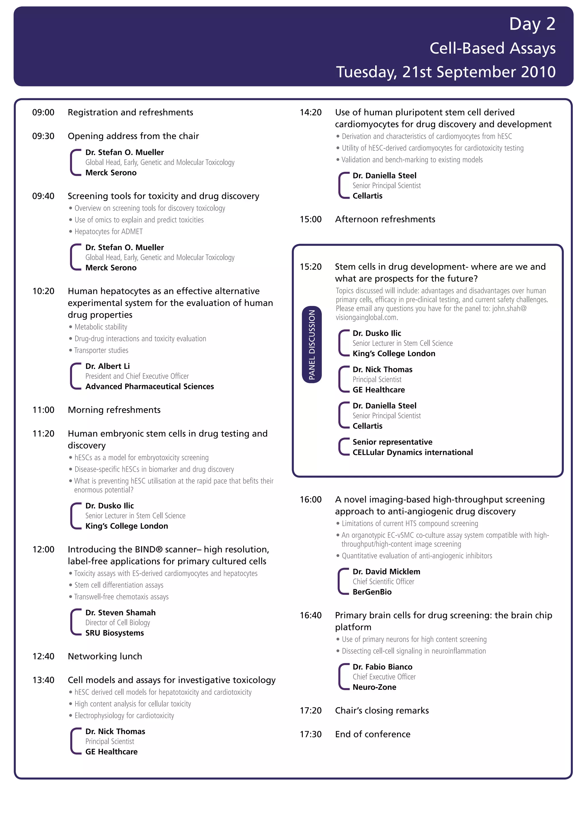 Day 2
                                                                                                                          Cell-Based Assays
                                                                                                             Tuesday, 21st September 2010

09:00   Registration and refreshments                                                 14:20                  Use of human pluripotent stem cell derived
                                                                                                             cardiomyocytes for drug discovery and development
09:30   Opening address from the chair                                                	                      •	Derivation	and	characteristics	of	cardiomyocytes	from	hESC
                                                                                      	                      •	Utility	of	hESC-derived	cardiomyocytes	for	cardiotoxicity	testing
              Dr. Stefan O. Mueller
              Global	Head,	Early,	Genetic	and	Molecular	Toxicology	                   	                      •	Validation	and	bench-marking	to	existing	models
              Merck Serono                                                                                         Dr. Daniella Steel
                                                                                                                   Senior	Principal	Scientist		
09:40   Screening tools for toxicity and drug discovery                                                            Cellartis
	       •	Overview	on	screening	tools	for	discovery	toxicology
	       •	Use	of	omics	to	explain	and	predict	toxicities                              15:00                  Afternoon refreshments
	       •	Hepatocytes	for	ADMET

              Dr. Stefan O. Mueller
              Global	Head,	Early,	Genetic	and	Molecular	Toxicology	
              Merck Serono                                                            15:20                  Stem cells in drug development- where are we and
                                                                                                             what are prospects for the future?
10:20   Human hepatocytes as an effective alternative                                 	                      T
                                                                                                             	 opics	discussed	will	include:	advantages	and	disadvantages	over	human	
        experimental system for the evaluation of human                                                      primary	cells,	efficacy	in	pre-clinical	testing,	and	current	safety	challenges.		
                                                                                                             Please	email	any	questions	you	have	for	the	panel	to:	john.shah@
        drug properties                                                                   PANEL DISCUSSION
                                                                                                             visiongainglobal.com.
	       •	Metabolic	stability
                                                                                                                   Dr. Dusko Ilic
	       •	Drug-drug	interactions	and	toxicity	evaluation
                                                                                                                   Senior	Lecturer	in	Stem	Cell	Science	
	       •	Transporter	studies                                                                                      King’s College London
              Dr. Albert Li                                                                                        Dr. Nick Thomas
              President	and	Chief	Executive	Officer		                                                              Principal	Scientist	
              Advanced Pharmaceutical Sciences                                                                     GE Healthcare

                                                                                                                   Dr. Daniella Steel
11:00   Morning refreshments
                                                                                                                   Senior	Principal	Scientist		
                                                                                                                   Cellartis
11:20   Human embryonic stem cells in drug testing and
        discovery                                                                                                  Senior representative
                                                                                                                   CELLular Dynamics international
	       •	hESCs	as	a	model	for	embryotoxicity	screening
	       •	Disease-specific	hESCs	in	biomarker	and	drug	discovery
	       •		 hat	is	preventing	hESC	utilisation	at	the	rapid	pace	that	befits	their	
          W
          enormous	potential?
                                                                                      16:00                  A novel imaging-based high-throughput screening
              Dr. Dusko Ilic
              Senior	Lecturer	in	Stem	Cell	Science	
                                                                                                             approach to anti-angiogenic drug discovery
              King’s College London                                                   	                      •	Limitations	of	current	HTS	compound	screening
                                                                                      	                      •		 n	organotypic	EC-vSMC	co-culture	assay	system	compatible	with	high-
                                                                                                               A
                                                                                                               throughput/high-content	image	screening
12:00   Introducing the BIND® scanner– high resolution,
                                                                                      	                      •	Quantitative	evaluation	of	anti-angiogenic	inhibitors
        label-free applications for primary cultured cells
	       •	Toxicity	assays	with	ES-derived	cardiomyocytes	and	hepatocytes                                           Dr. David Micklem
	       •	Stem	cell	differentiation	assays                                                                         Chief	Scientific	Officer	
                                                                                                                   BerGenBio
	       •	Transwell-free	chemotaxis	assays	

              Dr. Steven Shamah                                                       16:40                  Primary brain cells for drug screening: the brain chip
              Director	of	Cell	Biology		
                                                                                                             platform
              SRU Biosystems
                                                                                      	                      •	Use	of	primary	neurons	for	high	content	screening
                                                                                      	                      •	Dissecting	cell-cell	signaling	in	neuroinflammation
12:40   Networking lunch
                                                                                                                   Dr. Fabio Bianco
13:40   Cell models and assays for investigative toxicology                                                        Chief	Executive	Officer	
                                                                                                                   Neuro-Zone
	       •	hESC	derived	cell	models	for	hepatotoxicity	and	cardiotoxicity	
	       •	High	content	analysis	for	cellular	toxicity
                                                                                      17:20                  Chair’s closing remarks
	       •	Electrophysiology	for	cardiotoxicity

              Dr. Nick Thomas                                                         17:30                  End of conference
              Principal	Scientist	
              GE Healthcare
 