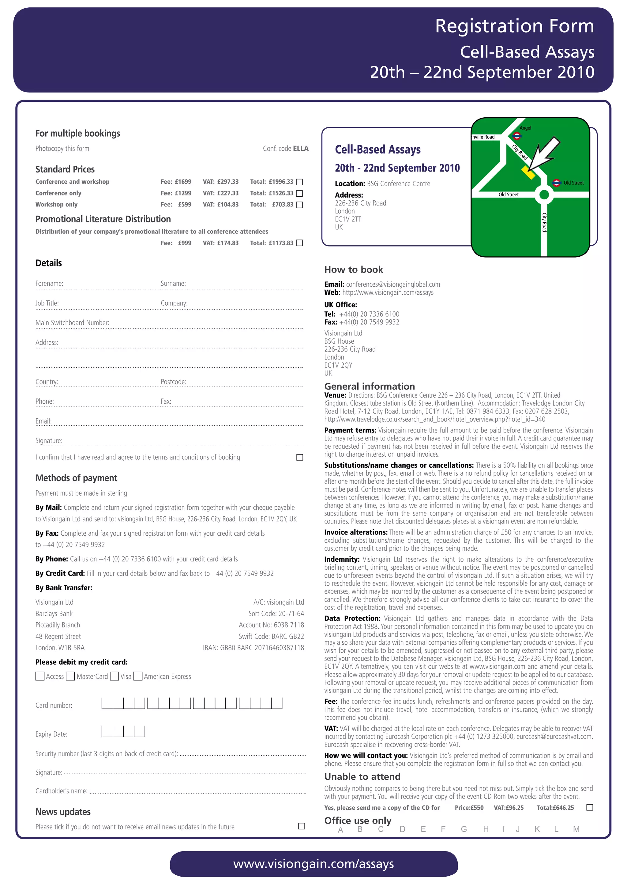 Registration Form
                                                                                                                                         Cell-Based Assays
                                                                                                                              20th – 22nd September 2010


                                                                                                                                                                                                    Angel
For multiple bookings                                                                                                                                               Pentonville Road

Photocopy	this	form			          	              	               	          	              Conf.	code	ELLA        Cell-Based Assays




                                                                                                                                                                                            Ci
                                                                                                                                                                                              t
                                                                                                                                                                                              ty
                                                                                                                                                                                                Ro
                                                                                                                                                                                                    ad
Standard Prices                                                                                                 20th - 22nd September 2010
Conference and workshop                            Fee: £1699      VAT: £297.33      Total: £1996.33            Location:		 SG	Conference	Centre
                                                                                                                          B                                                                                              Old Street

Conference only                                    Fee: £1299      VAT: £227.33      Total: £1526.33            Address:		                                                             Old Street
Workshop only                                      Fee: £599       VAT: £104.83      Total: £703.83             226-236	City	Road
                                                                                                                London




                                                                                                                                                                                                             City Road
Promotional Literature Distribution                                                                             EC1V	2TT
                                                                                                                UK
Distribution of your company’s promotional literature to all conference attendees
                                                   Fee: £999       VAT: £174.83      Total: £1173.83


Details
                                                                                                            How to book
Forename:	                                         Surname:                                                 Email:	conferences@visiongainglobal.com	
                                                                                                            Web:	http://www.visiongain.com/assays
Job	Title:	                                        Company:                                                 UK Ofﬁce:
                                                                                                            Tel: 	+44(0)	20	7336	6100
Main	Switchboard	Number:                                                                                    Fax:	+44(0)	20	7549	9932	
                                                                                                            Visiongain	Ltd
Address:                                                                                                    BSG	House
                                                                                                            226-236	City	Road	
                                                                                                            London
                                                                                                            EC1V	2QY
                                                                                                            UK
Country:	                                          Postcode:
                                                                                                            General information
                                                                                                            Venue:	Directions:	BSG	Conference	Centre	226	–	236	City	Road,	London,	EC1V	2TT.	United
Phone:	                                            Fax:                                                     Kingdom.	Closest	tube	station	is	Old	Street	(Northern	Line).		Accommodation:	Travelodge	London	City	
                                                                                                            Road	Hotel,	7-12	City	Road,	London,	EC1Y	1AE,	Tel:	0871	984	6333,	Fax:	0207	628	2503,	
Email:	                                                                                                     http://www.travelodge.co.uk/search_and_book/hotel_overview.php?hotel_id=340		
                                                                                                            Payment terms:	Visiongain	require	the	full	amount	to	be	paid	before	the	conference.	Visiongain	
Signature:                                                                                                  Ltd	may	refuse	entry	to	delegates	who	have	not	paid	their	invoice	in	full.	A	credit	card	guarantee	may	
                                                                                                            be	requested	if	payment	has	not	been	received	in	full	before	the	event.	Visiongain	Ltd	reserves	the	
I	confirm	that	I	have	read	and	agree	to	the	terms	and	conditions	of	booking
      	                                                                                                     right	to	charge	interest	on	unpaid	invoices.
                                                                                                            Substitutions/name changes or cancellations: There	is	a	50%	liability	on	all	bookings	once	
                                                                                                            made,	whether	by	post,	fax,	email	or	web.	There	is	a	no	refund	policy	for	cancellations	received	on	or	
Methods of payment                                                                                          after	one	month	before	the	start	of	the	event.	Should	you	decide	to	cancel	after	this	date,	the	full	invoice	
                                                                                                            must	be	paid.	Conference	notes	will	then	be	sent	to	you.	Unfortunately,	we	are	unable	to	transfer	places	
Payment	must	be	made	in	sterling
                                                                                                            between	conferences.	However,	if	you	cannot	attend	the	conference,	you	may	make	a	substitution/name	
By Mail: Complete	and	return	your	signed	registration	form	together	with	your	cheque	payable                change	at	any	time,	as	long	as	we	are	informed	in	writing	by	email,	fax	or	post.	Name	changes	and	
                                                                                                            substitutions	 must	 be	 from	 the	 same	 company	 or	 organisation	 and	 are	 not	 transferable	 between	
to	Visiongain	Ltd	and	send	to:	visiongain	Ltd,	BSG	House,	226-236	City	Road,	London,	EC1V	2QY,	UK           countries.	Please	note	that	discounted	delegates	places	at	a	visiongain	event	are	non	refundable.
By Fax: Complete	and	fax	your	signed	registration	form	with	your	credit	card	details	                       Invoice alterations:	There	will	be	an	administration	charge	of	£50	for	any	changes	to	an	invoice,	
                                                                                                            excluding	 substitutions/name	 changes,	 requested	 by	 the	 customer.	 This	 will	 be	 charged	 to	 the	
to	+44	(0)	20	7549	9932                                                                                     customer	by	credit	card	prior	to	the	changes	being	made.
By Phone:	Call	us	on	+44	(0)	20	7336	6100	with	your	credit	card	details	                                    Indemnity:	 Visiongain	 Ltd	 reserves	 the	 right	 to	 make	 alterations	 to	 the	 conference/executive	
                                                                                                            briefing	content,	timing,	speakers	or	venue	without	notice.	The	event	may	be	postponed	or	cancelled	
                                                                                                                 	
By Credit Card:	Fill	in	your	card	details	below	and	fax	back	to	+44	(0)	20	7549	9932                        due	to	unforeseen	events	beyond	the	control	of	visiongain	Ltd.	If	such	a	situation	arises,	we	will	try	
                                                                                                            to	reschedule	the	event.	However,	visiongain	Ltd	cannot	be	held	responsible	for	any	cost,	damage	or	
By Bank Transfer:                                                                                           expenses,	which	may	be	incurred	by	the	customer	as	a	consequence	of	the	event	being	postponed	or	
Visiongain	Ltd	                                                                       A/C:	visiongain	Ltd   cancelled.	We	therefore	strongly	advise	all	our	conference	clients	to	take	out	insurance	to	cover	the	
                                                                                                            cost	of	the	registration,	travel	and	expenses.
Barclays	Bank	                                                                       Sort	Code:	20-71-64
                                                                                                            Data Protection:	 Visiongain	 Ltd	 gathers	 and	 manages	 data	 in	 accordance	 with	 the	 Data	
Piccadilly	Branch	                                                                Account	No:	6038	7118     Protection	Act	1988.	Your	personal	information	contained	in	this	form	may	be	used	to	update	you	on	
48	Regent	Street	                                                                 Swift	Code:	BARC	GB22	    visiongain	Ltd	products	and	services	via	post,	telephone,	fax	or	email,	unless	you	state	otherwise.	We	
                                                                                                            may	also	share	your	data	with	external	companies	offering	complementary	products	or	services.	If	you	
London,	W1B	5RA	                                                   IBAN:	GB80	BARC	20716460387118           wish	for	your	details	to	be	amended,	suppressed	or	not	passed	on	to	any	external	third	party,	please	
                                                                                                            send	your	request	to	the	Database	Manager,	visiongain	Ltd,	BSG	House,	226-236	City	Road,	London,	
Please debit my credit card:
                                                                                                            EC1V	2QY.	Alternatively,	you	can	visit	our	website	at	www.visiongain.com	and	amend	your	details.	
   	Access	      	MasterCard	       	Visa	   	American	Express                                              Please	allow	approximately	30	days	for	your	removal	or	update	request	to	be	applied	to	our	database.	
                                                                                                            Following	your	removal	or	update	request,	you	may	receive	additional	pieces	of	communication	from	
                                                                                                            visiongain	Ltd	during	the	transitional	period,	whilst	the	changes	are	coming	into	effect.
                                                                                                            Fee: The	conference	fee	includes	lunch,	refreshments	and	conference	papers	provided	on	the	day.	
Card	number:
                                                                                                            This	 fee	 does	 not	 include	 travel,	 hotel	 accommodation,	 transfers	 or	 insurance,	 (which	 we	 strongly	
                                                                                                            recommend	you	obtain).
                                                                                                            VAT: VAT	will	be	charged	at	the	local	rate	on	each	conference.	Delegates	may	be	able	to	recover	VAT	
Expiry	Date:	                                                                                               incurred	by	contacting	Eurocash	Corporation	plc	+44	(0)	1273	325000,	eurocash@eurocashvat.com.	
                                                                                                            Eurocash	specialise	in	recovering	cross-border	VAT.
Security	number	(last	3	digits	on	back	of	credit	card):                                                     How we will contact you: Visiongain	Ltd’s	preferred	method	of	communication	is	by	email	and	
                                                                                                            phone.	Please	ensure	that	you	complete	the	registration	form	in	full	so	that	we	can	contact	you.
Signature:
                                                                                                            Unable to attend
Cardholder’s	name:                                                                                          Obviously	nothing	compares	to	being	there	but	you	need	not	miss	out.	Simply	tick	the	box	and	send	
                                                                                                            with	your	payment.	You	will	receive	your	copy	of	the	event	CD	Rom	two	weeks	after	the	event.
                                                                                                            Yes, please send me a copy of the CD for             Price:£550        VAT:£96.25               Total:£646.25
News updates
                                                                                                            Office use only
Please	tick	if	you	do	not	want	to	receive	email	news	updates	in	the	future




                                                                              www.visiongain.com/assays
 