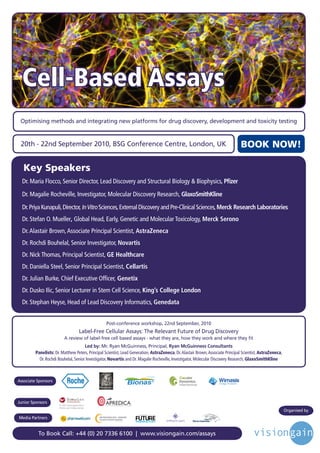 Cell-Based Assays
     Optimising methods and integrating new platforms for drug discovery, development and toxicity testing


     20th - 22nd September 2010, BSG Conference Centre, London, UK                                                                      BOOK NOW!
     	
         Key Speakers
         Dr.	Maria	Flocco,	Senior	Director,	Lead	Discovery	and	Structural	Biology	&	Biophysics,	Pﬁzer

         Dr.	Magalie	Rocheville,	Investigator,	Molecular	Discovery	Research,	GlaxoSmithKline

         Dr.	Priya	Kunapuli,	Director,	In	Vitro	Sciences,	External	Discovery	and	Pre-Clinical	Sciences,	Merck Research Laboratories
         Dr.	Stefan	O.	Mueller,	Global	Head,	Early,	Genetic	and	Molecular	Toxicology,	Merck Serono
         Dr.	Alastair	Brown,	Associate	Principal	Scientist,	AstraZeneca
         Dr.	Rochdi	Bouhelal,	Senior	Investigator,	Novartis
         Dr.	Nick	Thomas,	Principal	Scientist,	GE Healthcare
         Dr.	Daniella	Steel,	Senior	Principal	Scientist,	Cellartis
         Dr.	Julian	Burke,	Chief	Executive	Officer, Genetix
                                              	
         Dr.	Dusko	Ilic,	Senior	Lecturer	in	Stem	Cell	Science,	King’s College London
         Dr.	Stephan	Heyse,	Head	of	Lead	Discovery	Informatics,	Genedata


                                                        Post-conference workshop, 22nd September, 2010
	
                                        Label-Free Cellular Assays: The Relevant Future of Drug Discovery
                               A review of label-free cell based assays - what they are, how they work and where they fit
                                            Led by: Mr. Ryan McGuinness, Principal, Ryan McGuinness Consultants
               Panelists:	Dr.	Matthew	Peters,	Principal	Scientist,	Lead	Generation,	AstraZeneca,	Dr.	Alastair	Brown,	Associate	Principal	Scientist,	AstraZeneca,	
                 Dr.	Rochdi	Bouhelal,	Senior	Investigator,	Novartis	and	Dr.	Magalie	Rocheville,	Investigator,	Molecular	Discovery	Research,	GlaxoSmithKline



    Associate Sponsors



    Junior Sponsors
                                                                                                                                                                    Organised by
                                                                            Driving the Industry Forward | www.futurepharmaus.com




    Media Partners


                To Book Call: +44 (0) 20 7336 6100 | www.visiongain.com/assays
 