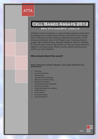 1

    ATTA


        Cell Based Assays 2012
                     26th -27th June 2012 London, UK

       Cell Based Assays Conference is a much awaited symposium where latest
       developments on cell based assays and their significance to the strategic
       future of Research and Development in pharmaceutical industry will be
       discussed and debated. Here in Cell Based Assays Conference keynote
       speakers like Eberhard Krausz, Marianthi Papakosta, Marie H. Delmotte,
       Dr. Peter Horvath, Professor Marc Bickle etc will come and provide latest
       updates on cell based assays. Plenary sessions, debates and discussions
       will be very much beneficial


       Who should attend this event?


       Heads of Department, Directors, Managers, Team Leaders Researchers and
       Scientists from:


          Screening
          Pre-clinical Research
          Pharmacology
          Lead discovery technologies
          Molecular and cellular biology
          Biological technologies
          Lead generation and optimization
          High-content analysis
          Target identification and validation
          Target discovery
          In vitro assays
          Compound profiling
          Assay development




1
                                                                       ATTA
 