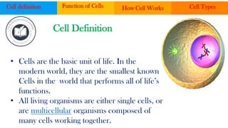 • Cells are the basic unit of life. In the
modern world, they are the smallest known
Cells in the world that performs all of life’s
functions.
• All living organisms are either single cells, or
are multicellular organisms composed of
many cells working together.
Cell definition Function of Cells How Cell Works Cell Types
Cell Definition
 