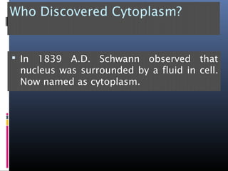 Who Discovered Cytoplasm?
 In 1839 A.D. Schwann observed that
nucleus was surrounded by a fluid in cell.
Now named as cytoplasm.
 