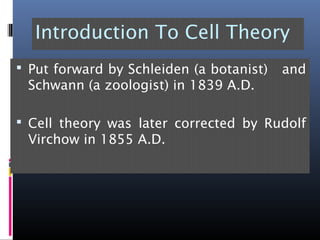 Introduction To Cell Theory
 Put forward by Schleiden (a botanist) and
Schwann (a zoologist) in 1839 A.D.
 Cell theory was later corrected by Rudolf
Virchow in 1855 A.D.
 