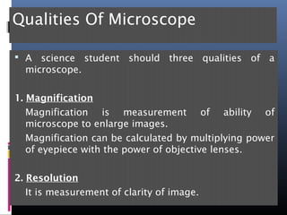 Qualities Of Microscope
 A science student should three qualities of a
microscope.
1. Magnification
Magnification is measurement of ability of
microscope to enlarge images.
Magnification can be calculated by multiplying power
of eyepiece with the power of objective lenses.
2. Resolution
It is measurement of clarity of image.
 