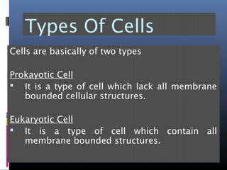 Types Of Cells
Cells are basically of two types
Prokayotic Cell
 It is a type of cell which lack all membrane
bounded cellular structures.
Eukaryotic Cell
 It is a type of cell which contain all
membrane bounded structures.
 