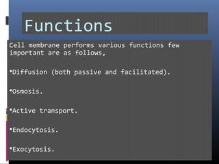 Functions
Cell membrane performs various functions few
important are as follows,
Diffusion (both passive and facilitated).
Osmosis.
Active transport.
Endocytosis.
Exocytosis.
 