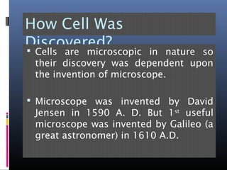 How Cell Was
Discovered? Cells are microscopic in nature so
their discovery was dependent upon
the invention of microscope.
 Microscope was invented by David
Jensen in 1590 A. D. But 1st
useful
microscope was invented by Galileo (a
great astronomer) in 1610 A.D.
 
